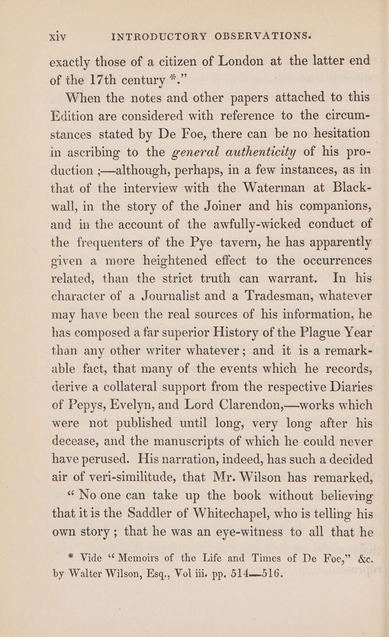 exactly those of a citizen of London at the latter end of the 17th century *.” When the notes and other papers attached to this Edition are considered with reference to the circum- stances stated by De Foe, there can be no hesitation in ascribing to the general authenticity of his pro- duction ;—although, perhaps, in a few instances, as in that of the interview with the Waterman at Black- wall, in the story of the Joiner and his companions, and in the account of the awfully-wicked conduct of the frequenters of the Pye tavern, he has apparently given a more heightened effect to the occurrences related, than the strict truth can warrant. In his character of a Journalist and a Tradesman, whatever may have been the real sources of his information, he has composed a far superior History of the Plague Year than any other writer whatever; and it is a remark- able fact, that many of the events which he records, derive a collateral support from the respective Diaries of Pepys, Evelyn, and Lord Clarendon,—works which were not published until long, very long after his decease, and the manuscripts of which he could never have perused. His narration, indeed, has such a decided air of veri-similitude, that Mr. Wilson has remarked, “ No one can take up the book without believing that itis the Saddler of Whitechapel, who is telling his own story ; that he was an eye-witness to all that he * Vide ‘“‘Memoirs of the Life and Times of De Foe,” &amp;c. by Walter Wilson, Esq., Vol iii. pp. 514516.