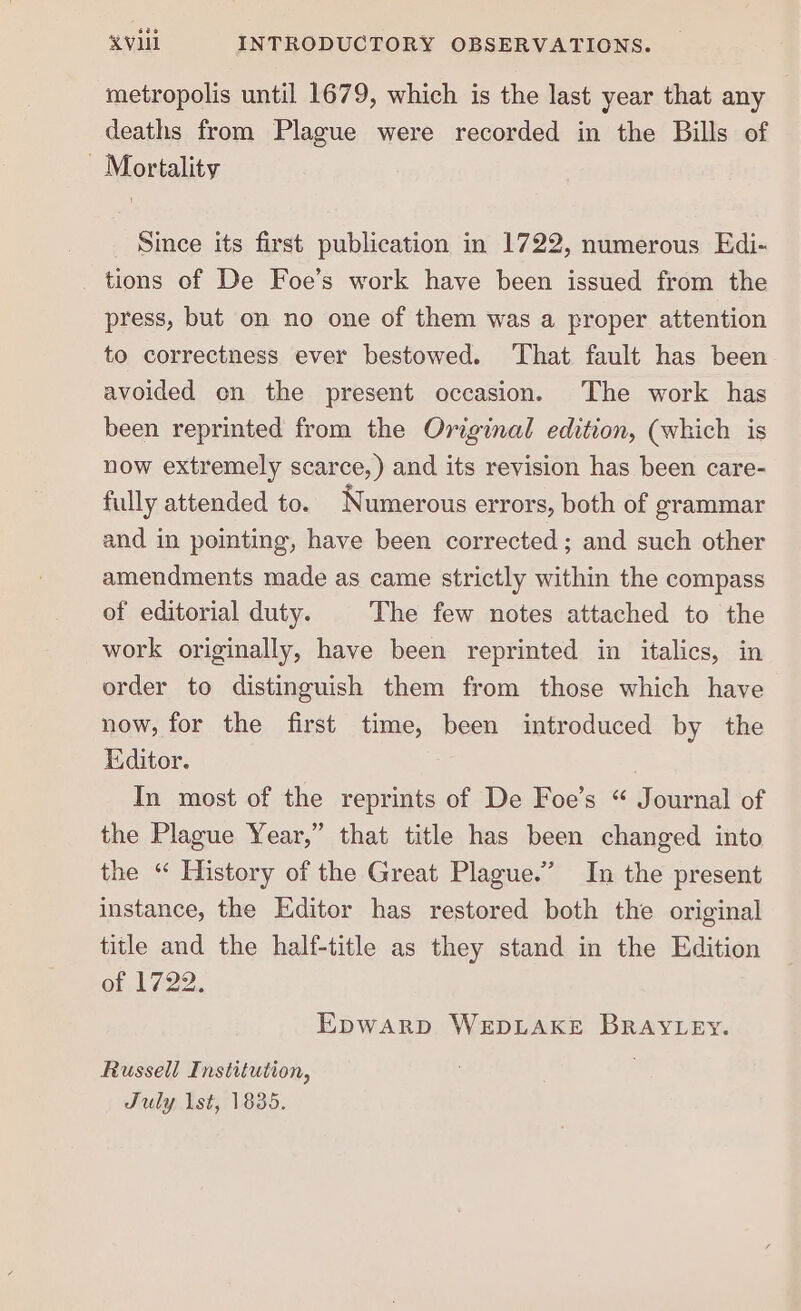 metropolis until 1679, which is the last year that any deaths from Plague were recorded in the Bills of Mortality Since its first publication in 1722, numerous Edi- tions of De Foe’s work have been issued from the press, but on no one of them was a proper attention to correctness ever bestowed. ‘That fault has been avoided on the present occasion. The work has been reprinted from the Original edition, (which is now extremely scarce,) and its revision has been care- fully attended to. Numerous errors, both of grammar and in pointing, have been corrected; and such other amendments made as came strictly within the compass of editorial duty. The few notes attached to the work originally, have been reprinted in italics, in order to distinguish them from those which have now, for the first time, been introduced by the Editor. In most of the reprints of De Foe’s “ Journal of the Plague Year,” that title has been changed into the “ History of the Great Plague.’ In the present instance, the Editor has restored both the original title and the half-title as they stand in the Edition of 1722. Epwarp WEDLAKE BRAYLEY. Russell Institution, July lst, 1835.