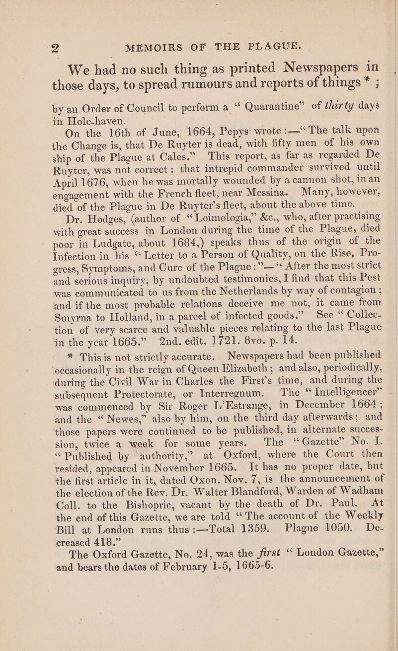 We had no such thing as printed Newspapers in those days, to spread rumours and reports of things * ; by an Order of Council to perform a “ Quarantine” of therty days in Hole-haven. . . On the 16th of June, 1664, Pepys wrote :—“ The talk upon the Change is, that De Ruyter is dead, with fifty men of his own ship of the Plague at Cales.” This report, as far as regarded De Ruyter, was not correct: that intrepid commander survived until April 1676, when he was mortally wounded by a cannon shot, inan engagement with the French fleet, near Messina. Many, however, died of the Plague in De Ruyter’s fleet, about the above time. Dr. Hodges, (author of “ Toimologia,” &amp;c., who, after practising with great success in London during the time of the Plague, died poor in Ludgate, about 1684,) speaks thus of the origin of the Infection in his “ Letter to a Person of Quality, on the Rise, Pro- gress, Symptoms, and Cure of the Plague :”—“ After the most strict and serious inquiry, by undoubted testimonies, I find that this Pest was communicated to us from the Netherlands by way of contagion ; and if the most probable relations deceive me not, it came from Smyrna to Holland, in a parcel of infected goods.” See “ Collec- tion of very scarce and valuable pieces relating to the last Plague in the year 1665.” 2nd. edit. 1721. 8vo. p. 14. * This is not strictly accurate. Newspapers had been published ‘occasionally in the reign of Queen Elizabeth; and also, periodically, during the Civil War in Charles the First’s time, and during the subsequent Protectorate, or Interregnum. The “ Intelligencer” was commenced by Sir Roger L’Estrange, in December 1664; and the “ Newes,” also by him, on the third day afterwards; and those papers were continued to be published, in alternate succes- sion, twice a week for some years. The “Gazette” No. I. “Published by authority,’ at Oxford, where the Court then resided, appeared in November 1665. It has no proper date, but the first article in it, dated Oxon. Nov. 7, is the announcement of the election of the Rev. Dr. Walter Blandford, Warden of Wadham Coll. to the Bishopric, vacant by the death of Dr. Paul. At the end of this Gazette, we are told “The account of the Weekly Bill at London runs thus :—Total 1359. Plague 1050. De- creased 418.” The Oxford Gazette, No. 24, was the first ‘“‘ London Gazette,” and bears the dates of February 1-5, 1665-6.