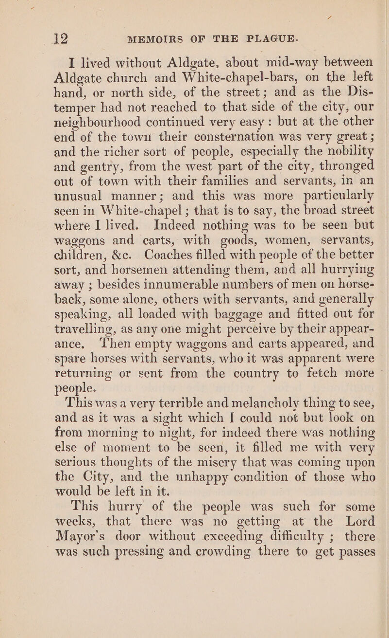 I lived without Aldgate, about mid-way between Aldgate church and White-chapel-bars, on the left hand, or north side, of the street; and as the Dis- temper had not reached to that side of the city, our neighbourhood continued very easy : but at the other end of the town their consternation was very great ; and the richer sort of people, especially the nobility and gentry, from the west part of the city, thronged out of town with their families and servants, in an unusual manner; and this was more particularly seen in White-chapel ; that is to say, the broad street where I lived. Indeed nothing was to be seen but waggons and carts, with goods, women, servants, children, &amp;c. Coaches filled with people of the better sort, and horsemen attending them, and all hurrying away ; besides innumerable numbers of men on horse- back, some alone, others with servants, and generally speaking, all loaded with baggage and fitted out for travelling, as any one might perceive by their appear- ance. ‘Chen empty waggons and carts appeared, and spare horses with servants, who it was apparent were returning or sent from the country to fetch more © people. This was a very terrible and melancholy thing to see, and as it was a sight which I could not but look on from morning to night, for indeed there was nothing else of moment to be seen, it filled me with very serious thoughts of the misery that was coming upon the City, and the unhappy condition of those who would be left in it. This hurry of the people was such for some weeks, that there was no getting at the Lord Mayor’s door without exceeding difficulty ; there was such pressing and crowding there to get passes