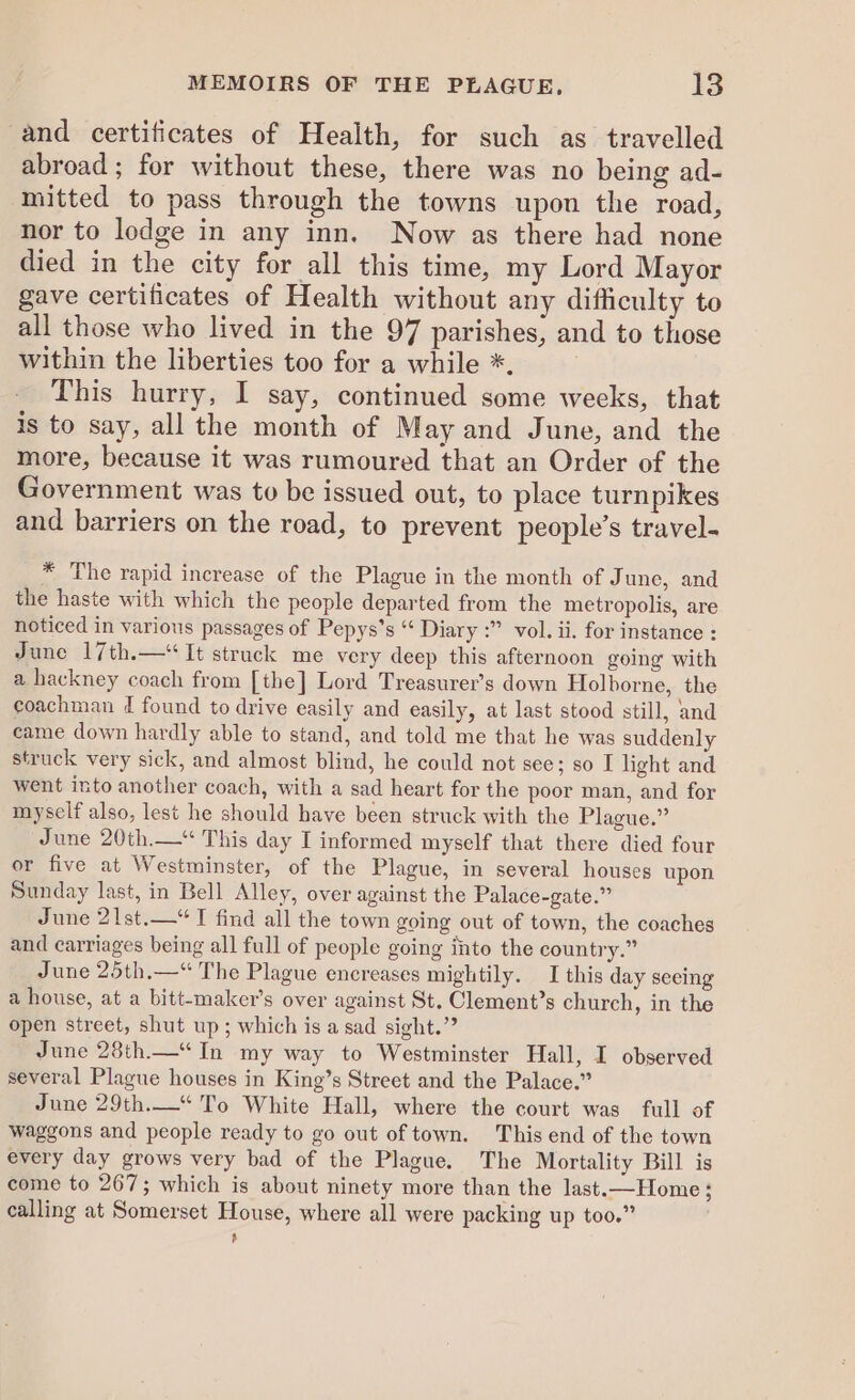 and certificates of Health, for such as travelled abroad; for without these, there was no being ad- mitted to pass through the towns upon the road, nor to lodge in any inn. Now as there had none died in the city for all this time, my Lord Mayor gave certificates of Health without any difficulty to all those who lived in the 97 parishes, and to those within the liberties too for a while *. | This hurry, I say, continued some weeks, that is to say, all the month of May and June, and the more, because it was rumoured that an Order of the Government was to be issued out, to place turnpikes and barriers on the road, to prevent people’s travel- * The rapid increase of the Plague in the month of Junc, and the haste with which the people departed from the metropolis, are noticed in various passages of Pepys’s “ Diary :” vol. ii. for instance : June 17th.—* It struck me very deep this afternoon going with a hackney coach from [the] Lord Treasurer’s down Holborne, the coachman 4 found to drive easily and easily, at last stood still, and came down hardly able to stand, and told me that he was suddenly struck very sick, and almost blind, he could not see; so I light and went into another coach, with a sad heart for the poor man, and for myself also, lest he should have been struck with the Plague.” June 20th.—* This day I informed myself that there died four or five at Westminster, of the Plague, in several houses upon Sunday last, in Bell Alley, over against the Palace-gate.” June 21st.—“T find all the town going out of town, the coaches and carriages being all full of people going into the country.” June 25th.—“ The Plague encreases mightily. I this day seeing a house, at a bitt-maker’s over against St. Clement’s church, in the open street, shut up; which is a sad sight.” June 28th.—“ In my way to Westminster Hall, I observed several Plague houses in King’s Street and the Palace.” June 29th.—* To White Hall, where the court was full of waggons and people ready to go out of town. This end of the town every day grows very bad of the Plague. The Mortality Bill is come to 267; which is about ninety more than the last.—Home; calling at Somerset House, where all were packing up too.” Ls