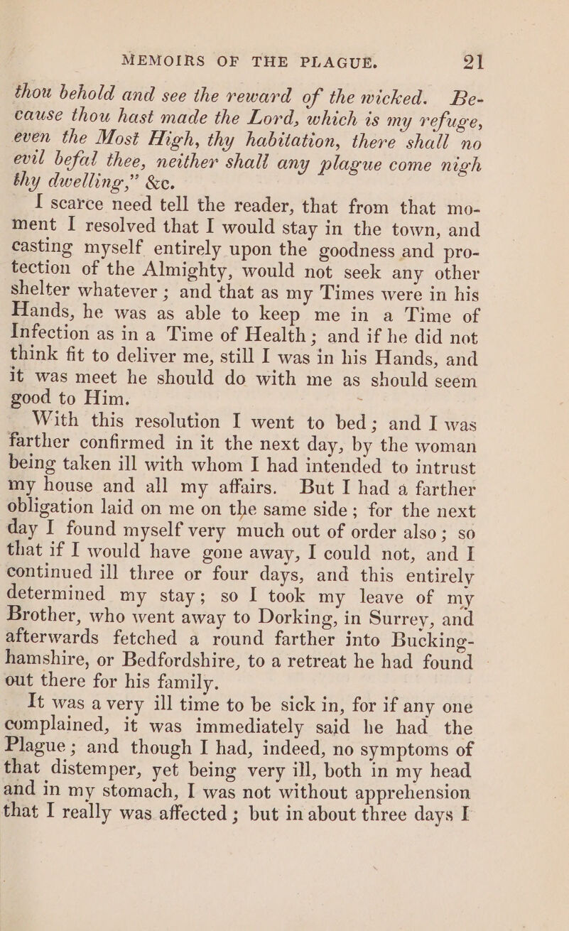 thou behold and see the reward of the wicked. Be- cause thou hast made the Lord, which is my refuge, even the Most High, thy habitation, there shall no evil befal thee, neither shall any plague come nigh thy dwelling,” &amp;c. | I scarce need tell the reader, that from that mo- ment I resolved that I would stay in the town, and casting myself entirely upon the goodness and pro- tection of the Almighty, would not seek any other shelter whatever ; and that as my Times were in his Hands, he was as able to keep me in a Time of Infection as in a Time of Health; and if he did not think fit to deliver me, still I was in his Hands, and it was meet he should do with me as should seem good to Him. 2 With this resolution I went to bed; and I was farther confirmed in it the next day, by the woman being taken ill with whom I had intended to intrust my house and all my affairs. But I had a farther obligation laid on me on the same side; for the next day I found myself very much out of order also; so that if I would have gone away, I could not, and I continued ill three or four days, and this entirely determined my stay; so I took my leave of my Brother, who went away to Dorking, in Surrey, and afterwards fetched a round farther into Bucking- hamshire, or Bedfordshire, to a retreat he had found - out there for his family. It was a very ill time to be sick in, for if any one complained, it was immediately said he had the Plague ; and though I had, indeed, no symptoms of that distemper, yet being very ill, both in my head and in my stomach, I was not without apprehension