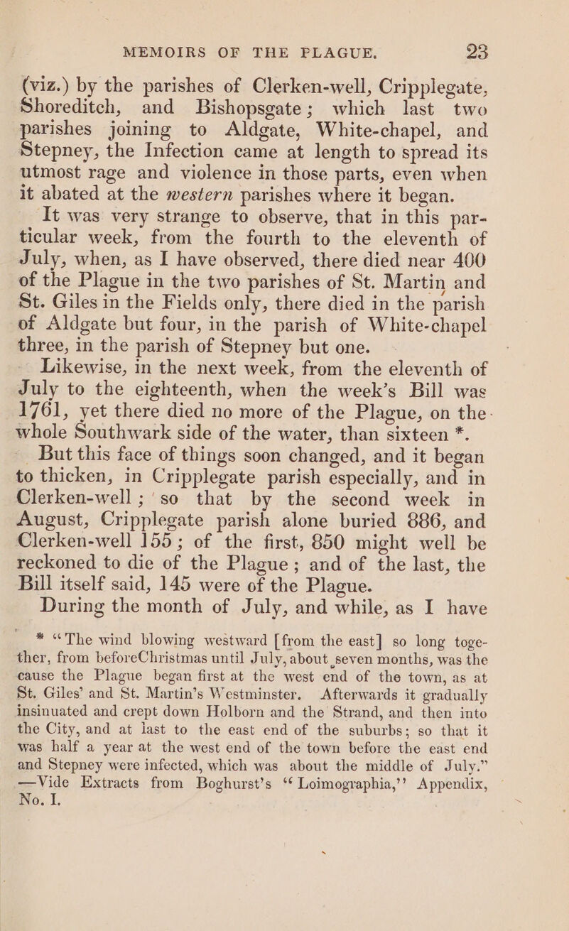 (viz.) by the parishes of Clerken-well, Cripplegate, Shoreditch, and Bishopsgate; which last two parishes joining to Aldgate, White-chapel, and Stepney, the Infection came at length to spread its utmost rage and violence in those parts, even when it abated at the western parishes where it began. It was very strange to observe, that in this par- ticular week, from the fourth to the eleventh of July, when, as I have observed, there died near 400 of the Plague in the two parishes of St. Martin and St. Giles in the Fields only, there died in the parish of Aldgate but four, in the parish of White-chapel three, in the parish of Stepney but one. Likewise, in the next week, from the eleventh of July to the eighteenth, when the week’s Bill was 1761, yet there died no more of the Plague, on the: whole Southwark side of the water, than sixteen *. But this face of things soon changed, and it began to thicken, in Cripplegate parish especially, and in Clerken-well ;'so that by the second week in August, Cripplegate parish alone buried 886, and Clerken-well 155; of the first, 850 might well be reckoned to die of the Plague; and of the last, the Bill itself said, 145 were of the Plague. During the month of July, and while, as I have * “The wind blowing westward [from the east] so long toge- ther, from beforeChristmas until July, about seven months, was the cause the Plague began first at the west end of the town, as at St. Giles’ and St. Martin’s Westminster. Afterwards it gradually insinuated and crept down Holborn and the Strand, and then into the City, and at last to the east end of the suburbs; so that it was half a year at the west end of the town before the east end and Stepney were infected, which was about the middle of July.” —Vide Extracts from Boghurst’s ‘* Loimographia,’’? Appendix, No. I.