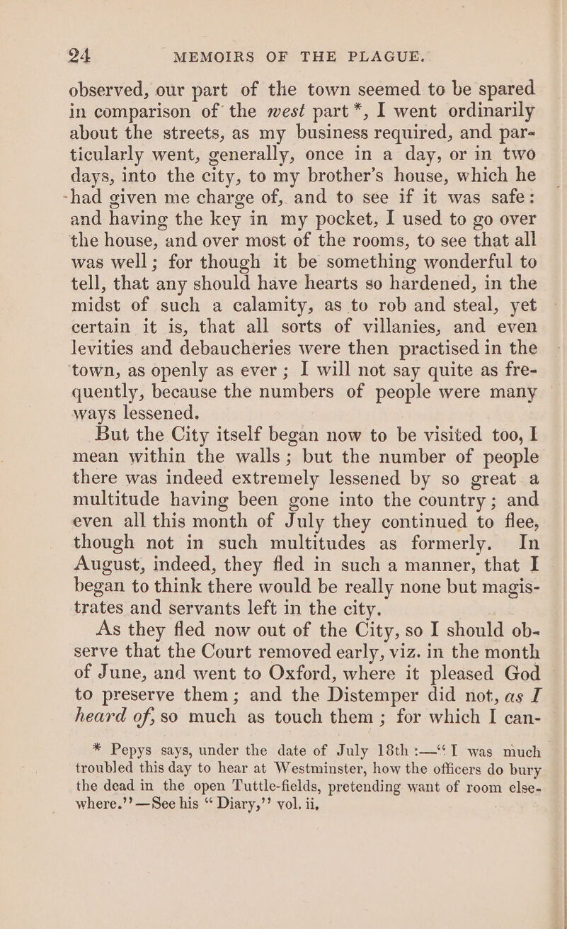 observed, our part of the town seemed to be spared in comparison of the west part *, I went ordinarily about the streets, as my business required, and par- ticularly went, generally, once in a day, or in two days, into the city, to my brother’s house, which he -had given me charge of, and to see if it was safe: and having the key in my pocket, I used to go over the house, and over most of the rooms, to see that all was well; for though it be something wonderful to tell, that any should have hearts so hardened, in the midst of such a calamity, as to rob and steal, yet certain it is, that all sorts of villanies, and even levities and debaucheries were then practised in the town, as openly as ever ; I will not say quite as fre- quently, because the numbers of people were many ways lessened. But the City itself began now to be visited too, I mean within the walls; but the number of people there was indeed extremely lessened by so great a multitude having been gone into the country; and even all this month of July they continued to flee, though not in such multitudes as formerly. In August, indeed, they fled in such a manner, that I began to think there would be really none but magis- trates and servants left in the city. As they fled now out of the City, so I should ob- serve that the Court removed early, viz. in the month of June, and went to Oxford, where it pleased God to preserve them; and the Distemper did not, as I heard of,so much as touch them ; for which I can- * Pepys says, under the date of July 18th :—‘‘I was much troubled this day to hear at Westminster, how the officers do bury the dead in the open Tuttle-fields, pretending want of room else- where.’’—See his “ Diary,’’ vol. ii,