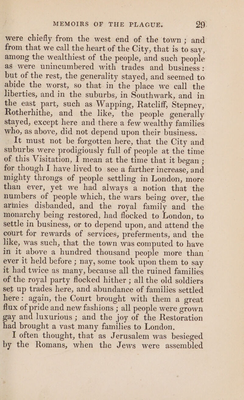 were chiefly from the west end of the town; and from that we call the heart of the City, that is to say, among the wealthiest of the people, and such people as were unincumbered with trades and business: but of the rest, the generality stayed, and seemed to abide the worst, so that in the place we call the liberties, and in the suburbs, in Southwark, and in the east part, such as Wapping, Ratcliff, Stepney, Rotherhithe, and the like, the people generally stayed, except here and there a few wealthy families who, as above, did not depend upon their business. It must not be forgotten here, that the City and suburbs were prodigiously full of people at the time of this Visitation, I mean at the time that it began ; for though I have lived to see a farther increase, and mighty throngs of people settling in London, more than ever, yet we had always a notion that the numbers of people which, the wars being over, the armies disbanded, and the royal family and the monarchy being restored, had flocked to London, to settle in business, or to depend upon, and attend the court for rewards of services, preferments, and the like, was such, that the town was computed to have in it above a hundred thousand people more than ‘ ever it held before ; nay, some took upon them to say it had twice as many, because all the ruined families of the royal party flocked hither ; all the old soldiers set up trades here, and abundance of families settled here: again, the Court brought with them a great flux of pride and new fashions ; all people were grown gay and luxurious ; and the joy of the Restoration had brought a vast many families to London. I often thought, that as Jerusalem was besieged by the Romans, when the Jews were assembled