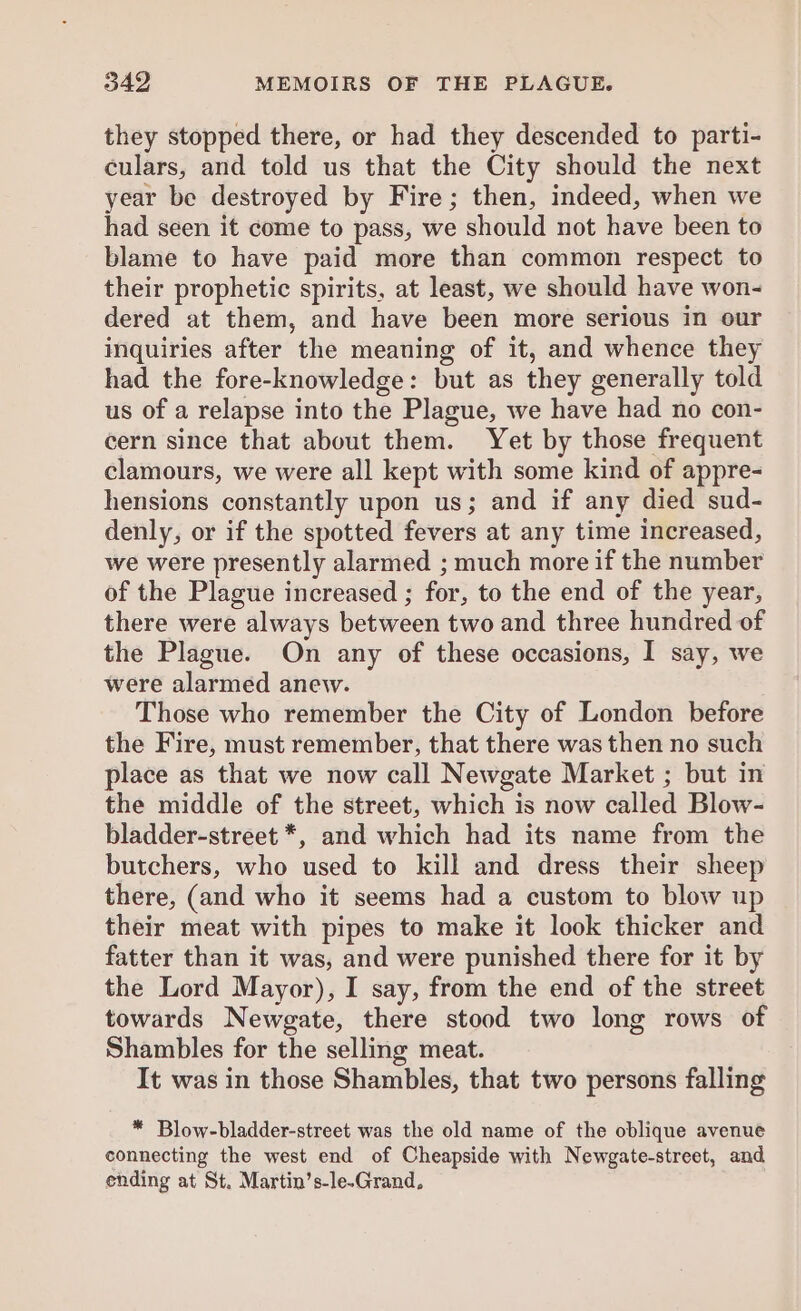 they stopped there, or had they descended to parti- culars, and told us that the City should the next year be destroyed by Fire; then, indeed, when we had seen it come to pass, we should not have been to blame to have paid more than common respect to their prophetic spirits, at least, we should have won- dered at them, and have been more serious in our inquiries after the meaning of it, and whence they had the fore-knowledge: but as they generally told us of a relapse into the Plague, we have had no con- cern since that about them. Yet by those frequent clamours, we were all kept with some kind of appre- hensions constantly upon us; and if any died sud- denly, or if the spotted fevers at any time increased, we were presently alarmed ; much more if the number of the Plague increased ; for, to the end of the year, there were always between two and three hundred of the Plague. On any of these occasions, I say, we were alarmed anew. Those who remember the City of London before the Fire, must remember, that there was then no such place as that we now call Newgate Market ; but in the middle of the street, which is now called Blow- bladder-street *, and which had its name from the butchers, who used to kill and dress their sheep there, (and who it seems had a custom to blow up their meat with pipes to make it look thicker and fatter than it was, and were punished there for it by the Lord Mayor), I say, from the end of the street towards Newgate, there stood two long rows of Shambles for the selling meat. It was in those Shambles, that two persons falling * Blow-bladder-street was the old name of the oblique avenue connecting the west end of Cheapside with Newgate-street, and ending at St. Martin’s-le-Grand.