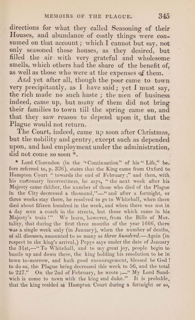 directions for what they called Seasoning of their Houses, and abundance of costly things were con- sumed on that account ; which I cannot but say, not only seasoned those houses, as’ they desired, but filled the air with very grateful and wholesome smells, which others had the share of the benefit of, as well as those who were at the expenses of them. And yet after all, though the poor came to town very precipitantly, as I have said; yet I must say, the rich made no such haste ; the men of business indeed, came up, but many of them did not bring their families to town till the spring came on, and that they saw reason to depend upon it, that the Plague would not return. The Court, indeed, came up soon after Christmas, but the nobility and gentry, except such as depended upon, and had employment under the administration, did not come so soon *. | * Lord Clarendon (in the “Continuation” of his ‘‘ Life,” be. fore referred to, p. 326), states that the King came from Oxford to Hampton Court “ towards the end of February ;” and then, with his customary incorrectness, he says, “the next week after his Majesty came thither, the number of those who died of the Plague in the City decreased a thousand,’’—‘“and after a fortnight, or three weeks stay there, he resolved to go to Whitehall, when there died about fifteen hundred in the week, and when there was not in a day seen a coach in the streets, but those which came in his Majesty’s train!” We learn, however, from the Bills of Mor- tality, that during the first three months of the year 1666, there was a single week only (in January), when the number of deaths, of all diseases, amounted to so many as three hundred.— Again (in respect to the king’s arrival,) Pepys says under the date of January the 3lst,—‘“ To Whitehall, and to my great joy, people begin to bustle up and down there, the king holding his resolution to be in town to-morrow, and hath good encouragement, blessed be God ! to do so, the Plague being decreased this week to 56, and the-total to 227.” On the 2nd of February, he wrote ;—‘“ My Lord Sand- wich is come to town with the king and duke.” It is probable, that the king resided at Hampton Court during a fortnight -or so,