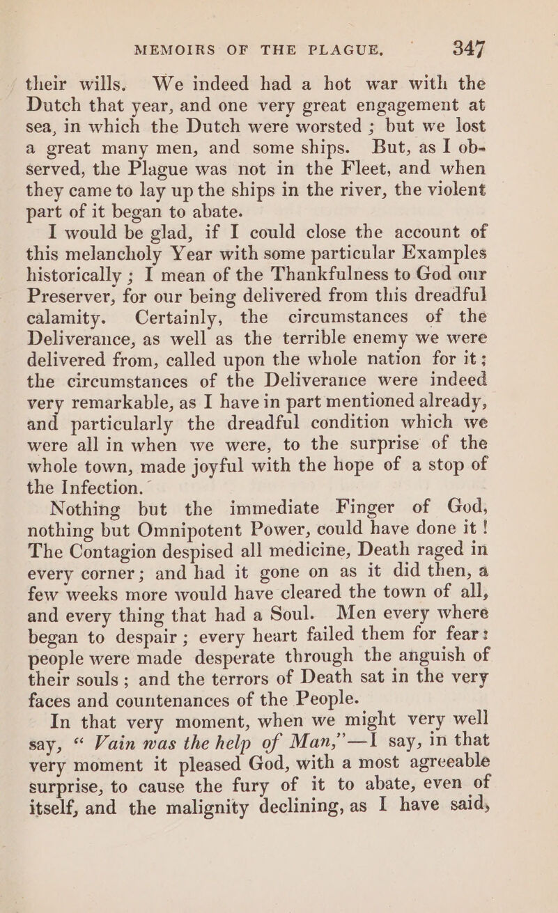 their wills. We indeed had a hot war with the Dutch that year, and one very great engagement at sea, in which the Dutch were worsted ; but we lost a great many men, and some ships. But, as I ob- served, the Plague was not in the Fleet, and when they came to lay up the ships in the river, the violent part of it began to abate. I would be glad, if I could close the account of this melancholy Year with some particular Examples historically ; I mean of the Thankfulness to God our Preserver, for our being delivered from this dreadful calamity. Certainly, the circumstances of the Deliverance, as well as the terrible enemy we were delivered from, called upon the whole nation for it ; the circumstances of the Deliverance were indeed very remarkable, as I have in part mentioned already, and particularly the dreadful condition which we were all in when we were, to the surprise of the whole town, made joyful with the hope of a stop of the Infection.” Nothing but the immediate Finger of God, nothing but Omnipotent Power, could have done it ! The Contagion despised all medicine, Death raged in every corner; and had it gone on as it did then, a few weeks more would have cleared the town of all, and every thing that had a Soul. Men every where began to despair ; every heart failed them for fear: people were made desperate through the anguish of their souls; and the terrors of Death sat in the very faces and countenances of the People. In that very moment, when we might very well say, “ Vain was the help of Man,’—I say, in that very moment it pleased God, with a most agreeable surprise, to cause the fury of it to abate, even of itself, and the malignity declining, as I have said,