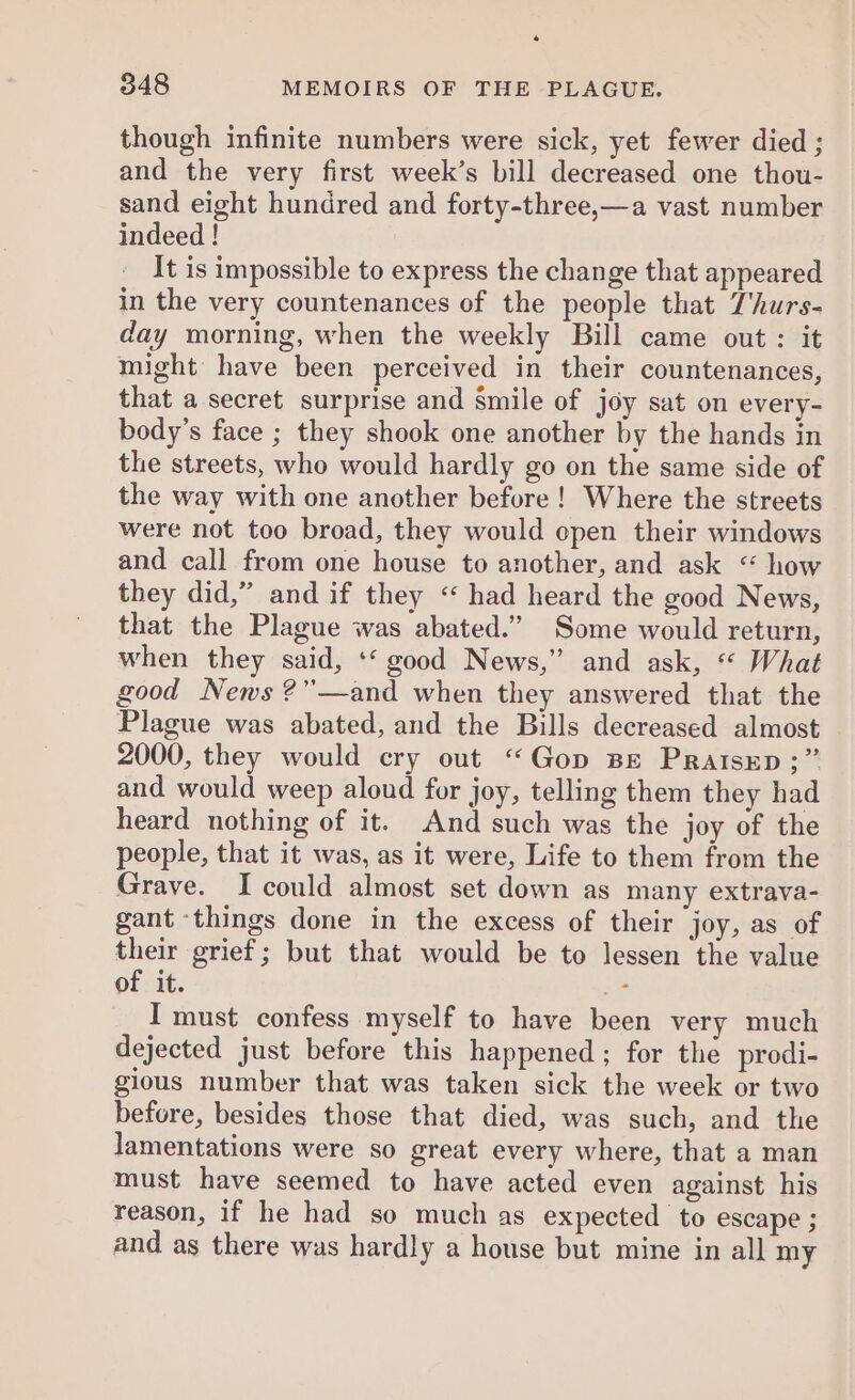 though infinite numbers were sick, yet fewer died ; and the very first week’s bill decreased one thou- sand eight hundred and forty-three,—a vast number indeed ! It is impossible to express the change that appeared in the very countenances of the people that Thurs- day morning, when the weekly Bill came out: it might have been perceived in their countenances, that a secret surprise and Smile of joy sat on every- body’s face ; they shook one another by the hands in the streets, who would hardly go on the same side of the way with one another before! Where the streets were not too broad, they would open their windows and call from one house to another, and ask “ how they did,” and if they < had heard the good News, that the Plague was abated.” Some would return, when they said, ‘‘ good News,” and ask, “* What good News ?”—and when they answered that the Plague was abated, and the Bills decreased almost 2000, they would cry out “Gop Be Pratsrp ;” and would weep aloud for joy, telling them they had heard nothing of it. And such was the joy of the people, that it was, as it were, Life to them from the Grave. Icould almost set down as many extrava- gant ‘things done in the excess of their joy, as of their grief; but that would be to lessen the value of it. + I must confess myself to have been very much dejected just before this happened; for the prodi- gious number that was taken sick the week or two before, besides those that died, was such, and the lamentations were so great every where, that a man must have seemed to have acted even against his reason, if he had so much as expected to escape ; and as there was hardly a house but mine in all my