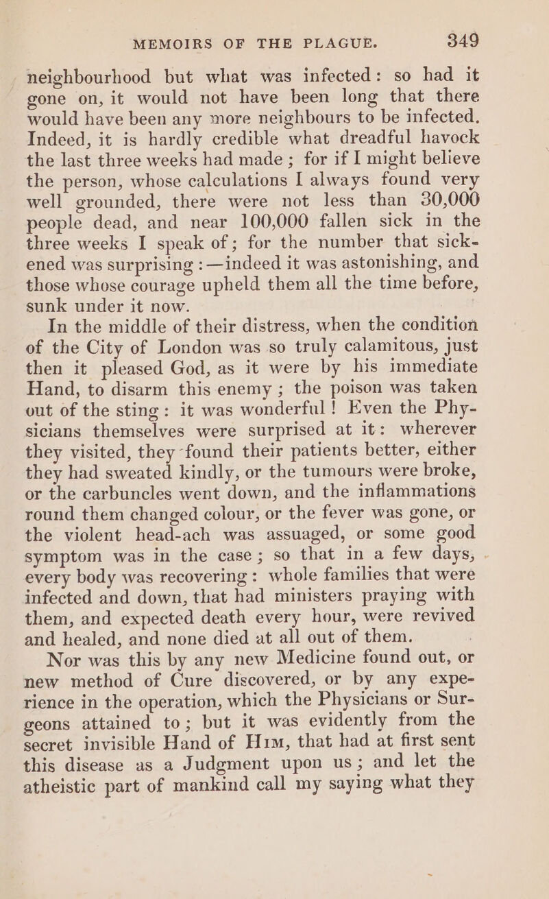 neighbourhood but what was infected: so had it gone on, it would not have been long that there would have been any more neighbours to be infected. Indeed, it is hardly credible what dreadful havock the last three weeks had made ; for if I might believe the person, whose calculations I always found very well grounded, there were not less than 30,000 people dead, and near 100,000 fallen sick in the three weeks I speak of; for the number that sick- ened was surprising :—indeed it was astonishing, and those whose courage upheld them all the time before, sunk under it now. In the middle of their distress, when the condition of the City of London was so truly calamitous, just then it pleased God, as it were by his immediate Hand, to disarm this enemy ; the poison was taken out of the sting: it was wonderful! Even the Phy- sicians themselves were surprised at it: wherever they visited, they found their patients better, either they had sweated kindly, or the tumours were broke, or the carbuncles went down, and the inflammations round them changed colour, or the fever was gone, or the violent head-ach was assuaged, or some good symptom was in the case; so that in a few days, . every body was recovering: whole families that were infected and down, that had ministers praying with them, and expected death every hour, were revived and healed, and none died at all out of them. Nor was this by any new Medicine found out, or new method of Cure discovered, or by any expe- rience in the operation, which the Physicians or Sur- geons attained to; but it was evidently from the secret invisible Hand of Him, that had at first sent this disease as a Judgment upon us; and let the atheistic part of mankind call my saying what they