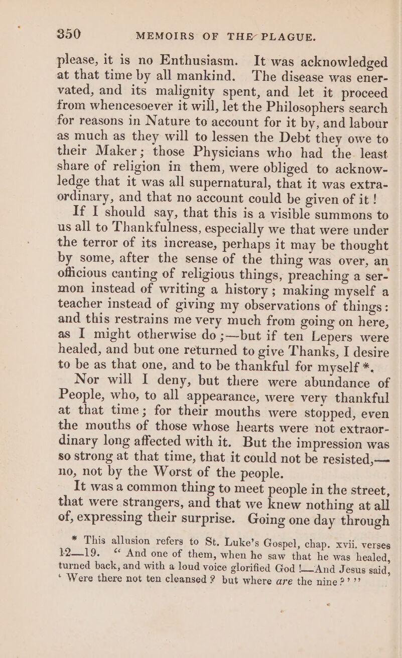 please, it is no Enthusiasm. It was acknowledged at that time by all mankind. The disease was ener- vated, and its malignity spent, and let it proceed from whencesoever it will, let the Philosophers search for reasons in Nature to account for it by, and labour as much as they will to lessen the Debt they owe to their Maker; those Physicians who had the least share of religion in them, were obliged to acknow- ledge that it was all supernatural, that it was extra- ordinary, and that no account could be given of it ! If I should say, that this is a visible summons to us all to Thankfulness, especially we that were under the terror of its increase, perhaps it may be thought by some, after the sense of the thing was over, an officious canting of religious things, preaching a ser- mon instead of writing a history ; making myself a teacher instead of giving my observations of things: and this restrains me very much from going on here, as I might otherwise do ;—but if ten Lepers were healed, and but one returned to give Thanks, I desire to be as that one, and to be thankful for myself *. Nor will I deny, but there were abundance of People, who, to all appearance, were very thankful at that time; for their mouths were stopped, even the mouths of those whose hearts were not extraor- dinary long affected with it. But the impression was so strong at that time, that it could not be resisted,— no, not by the Worst of the people. It was a common thing to meet people in the street, that were strangers, and that we knew nothing at all of, expressing their surprise. Going one day through * This allusion refers to St. Luke’s Gospel, chap. xvii. verses 1219. “ And one of them, when he saw that he was healed, turned back, and with a loud voice glorified God !_And Jesus said, ‘ Were there not ten cleansed ? but where are the nine?’ ”? ©