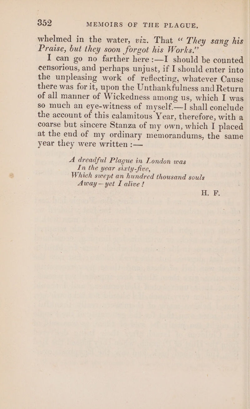 whelmed in the water, viz. That “ They sang his Praise, but they soon forgot his Works.” I can go no farther here :—I should be counted censorious, and perhaps unjust, if I should enter into the unpleasing work of reflecting, whatever Cause there was for it, upon the Unthankfulness and Return of all manner of Wickedness among us, which I was so much an eye-witness of myself.—I shall conclude the account of this calamitous Year, therefore, with a coarse but sincere Stanza of my own, which I placed at the end of my ordinary memorandums, the same year they were written :— A dreadful Plague in London was In the year sixty-five, Which swept an hundred thousand souls Away—yet I alive! He