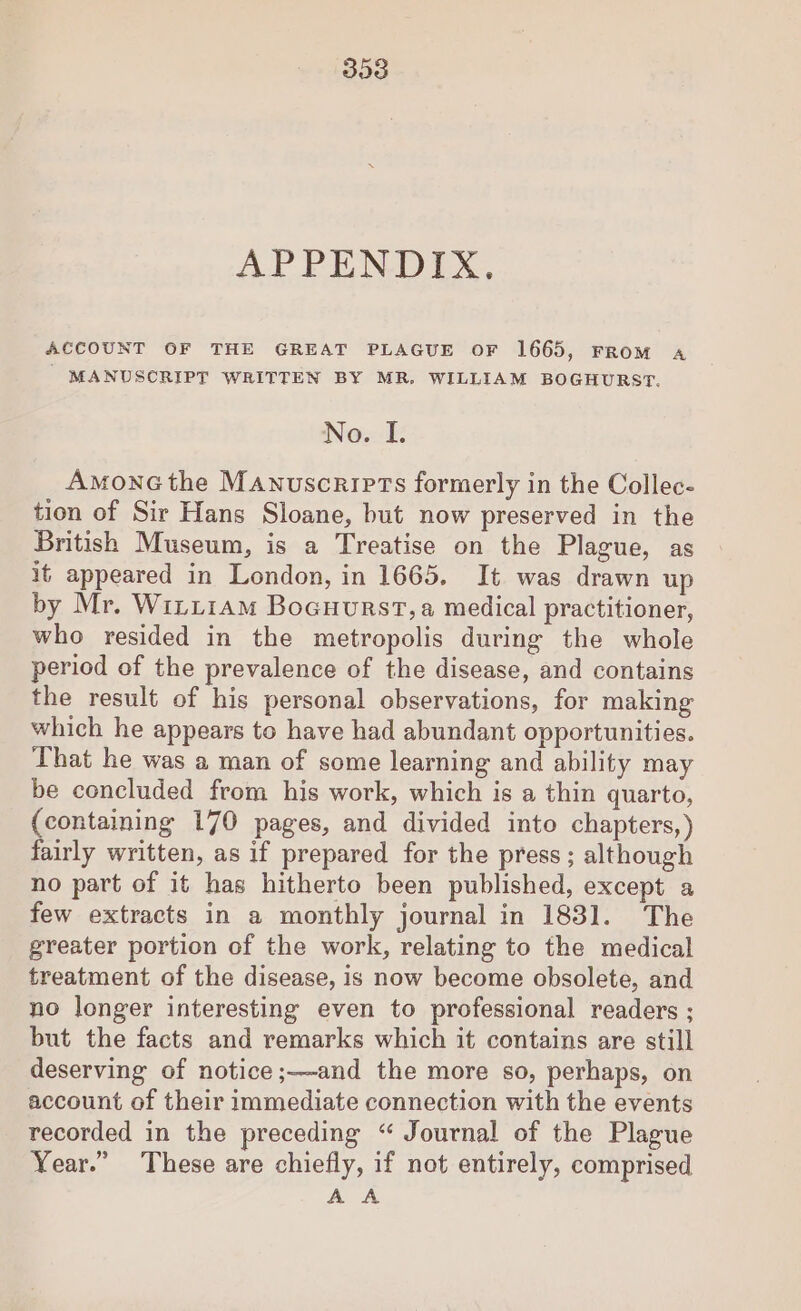 303 APPENDIX, ACCOUNT OF THE GREAT PLAGUE OF 1665, FROM «A | MANUSCRIPT WRITTEN BY MR, WILLIAM BOGHURST. No. I. AmonGthe Manuscripts formerly in the Collec- tion of Sir Hans Sloane, but now preserved in the British Museum, is a Treatise on the Plague, as it appeared in London, in 1665. It was drawn up by Mr. Wiri1am Bocuurst,a medical practitioner, who resided in the metropolis during the whole period of the prevalence of the disease, and contains the result of his personal observations, for making which he appears to have had abundant opportunities. That he was a man of some learning and ability may be concluded from his work, which is a thin quarto, {containing 170 pages, and divided into chapters,) fairly written, as if prepared for the press; although no part of it has hitherto been published, except a few extracts in a monthly journal in 1831. The greater portion of the work, relating to the medical treatment of the disease, is now become obsolete, and no longer interesting even to professional readers ; but the facts and remarks which it contains are still deserving of notice;—-and the more so, perhaps, on account of their immediate connection with the events recorded in the preceding “ Journal of the Plague Year.” These are chiefly, if not entirely, comprised A A