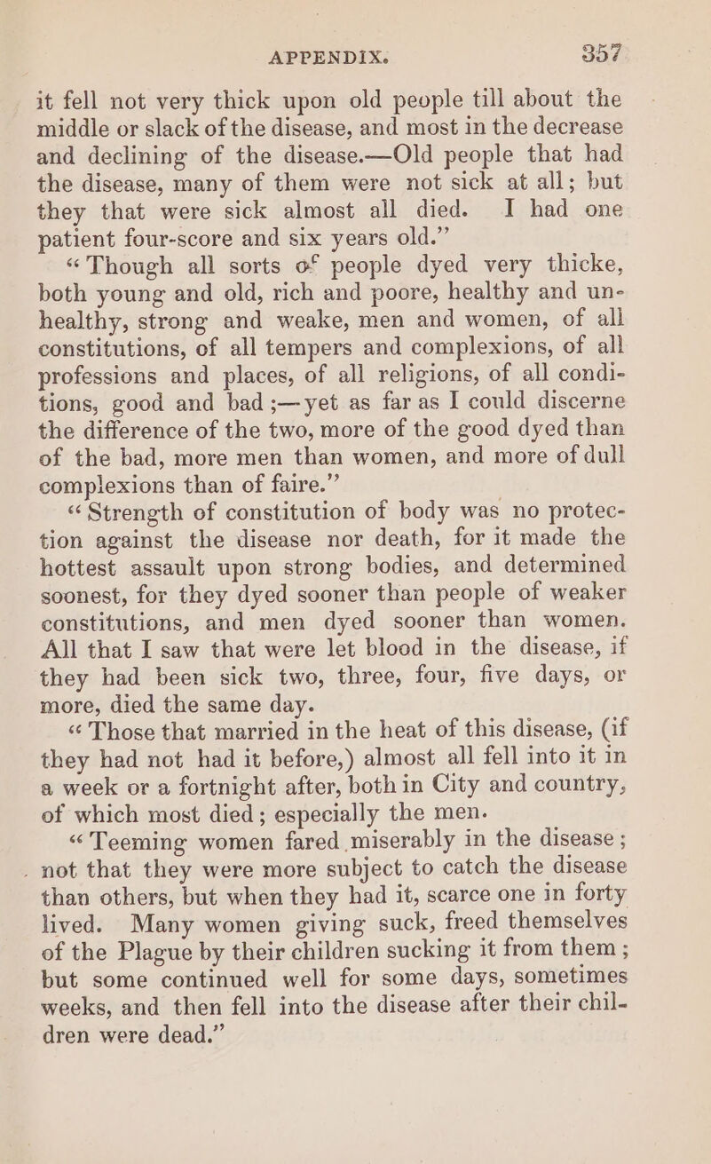 it fell not very thick upon old people till about the middle or slack of the disease, and most in the decrease and declining of the disease.—Old people that had the disease, many of them were not sick at all; but they that were sick almost all died. I had one patient four-score and six years old.” ‘Though all sorts o° people dyed very thicke, both young and old, rich and poore, healthy and un- healthy, strong and weake, men and women, of all constitutions, of all tempers and complexions, of all professions and places, of all religions, of all condi- tions, good and bad ;—yet as far as I could discerne the difference of the two, more of the good dyed than of the bad, more men than women, and more of dull complexions than of faire.” “Strength of constitution of body was no protec- tion against the disease nor death, for it made the hottest assault upon strong bodies, and determined soonest, for they dyed sooner than people of weaker constitutions, and men dyed sooner than women. All that I saw that were let blood in the disease, if they had been sick two, three, four, five days, or more, died the same day. «¢ Those that married in the heat of this disease, (if they had not had it before,) almost all fell into it in a week or a fortnight after, both in City and country, of which most died; especially the men. “Teeming women fared miserably in the disease ; _ not that they were more subject to catch the disease than others, but when they had it, scarce one in forty lived. Many women giving suck, freed themselves of the Plague by their children sucking it from them ; but some continued well for some days, sometimes weeks, and then fell into the disease after their chil- dren were dead.”
