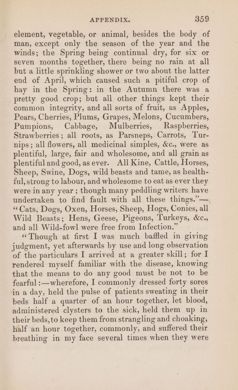 element, vegetable, or animal, besides the body of man, except only the season of the year and the winds; the Spring being continual dry, for six or seven months together, there being no rain at all but a little sprinkling shower or two about the latter end of April, which caused such a pitiful crop of hay in the Spring: in the Autumn there was a pretty good crop; but all other things kept their common integrity, and all sorts of fruit, as Apples, Pears, Cherries, Plums, Grapes, Melons, Cucumbers, Pumpions, Cabbage, Mulberries, Raspberries, Strawberries; all roots, as Parsneps, Carrots, Tur- nips ; all flowers, all medicinal simples, &amp;c., were as plentiful, large, fair and wholesome, and all grain as plentiful and good, asever. All Kine, Cattle, Horses, Sheep, Swine, Dogs, wild beasts and tame, as health- ful, strong to labour, and wholesome to eat as ever they were in any year ; though many peddling writers have undertaken to find fault with all these things.”—., ‘Cats, Dogs, Oxen, Horses, Sheep, Hogs, Conies, all Wild Beasts; Hens, Geese, Pigeons, Turkeys, &amp;c., and all Wild-fowl were free from Infection.” “Though at first I was much baffled in giving judgment, yet afterwards by use and long observation of the particulars I arrived at a greater skill; for I rendered myself familiar with the disease, knowing that the means to do any good must be not to be fearful :—wherefore, I commonly dressed forty sores in a day, held the pulse of patients sweating in their beds half a quarter of an hour together, let blood, administered clysters to the sick, held them up in their beds,to keep them from strangling and choaking, half an hour together, commonly, and suffered their breathing in my face several times when they were