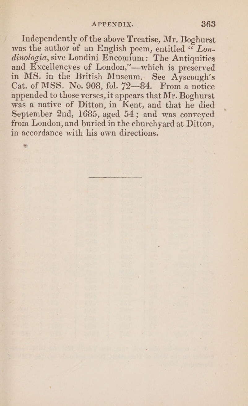 Independently of the above Treatise, Mr. Boghurst was the author of an English poem, entitled «« Lon- dinologia, sive Londini Encomium: The Antiquities and Excellencyes of London,’—which is preserved in MS. in the British Museum. See Ayscough’s Cat. of MSS. No. 908, fol. 72—84. From a notice appended to those verses, it appears that Mr. Boghurst was a native of Ditton, in Kent, and that he died September 2nd, 1685, aged 54; and was conveyed from London, and buried in the churchyard at Ditton, in accordance with his own directions. , *