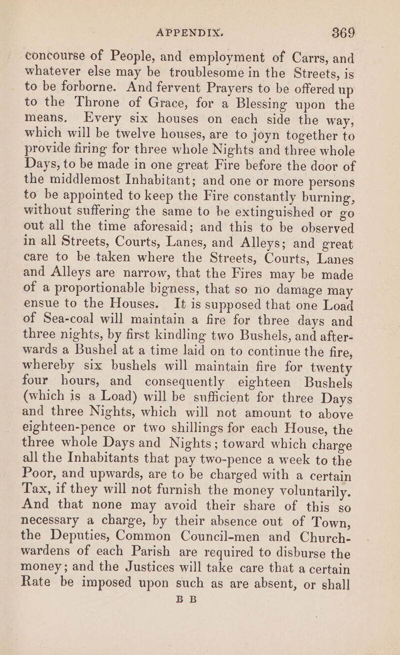 concourse of People, and employment of Carrs, and whatever else may be troublesome in the Streets, is _ to be forborne. And fervent Prayers to be offered up to the Throne of Grace, for a Blessing upon the means. Every six houses on each side the way, which will be twelve houses, are to joyn together to provide firing for three whole Nights and three whole Days, to be made in one great Fire before the door of the middlemost Inhabitant; and one or more persons to be appointed to keep the Fire constantly burning, without suffering the same to be extinguished or go out all the time aforesaid; and this to be observed in all Streets, Courts, Lanes, and Alleys; and great care to be taken where the Streets, Courts, Lanes and Alleys are narrow, that the Fires may be made of a proportionable bigness, that so no damage may ensue to the Houses. It is supposed that one Load of Sea-coal will maintain a fire for three days and three nights, by first kindling two Bushels, and after- wards a Bushel at a time laid on to continue the fire, whereby six bushels will maintain fire for twenty four hours, and consequently eighteen Bushels (which is a Load) will be sufficient for three Days and three Nights, which will not amount to above eighteen-pence or two shillings for each House, the three whole Days and Nights; toward which charge all the Inhabitants that pay two-pence a week to the Poor, and upwards, are to be charged with a certain Tax, if they will not furnish the money voluntarily. And that none may avoid their share of this so necessary a charge, by their absence out of Town, the Deputies, Common Council-men and Church- wardens of each Parish are required to disburse the money; and the Justices will take care that a certain Rate be imposed upon such as are absent, or shall BB