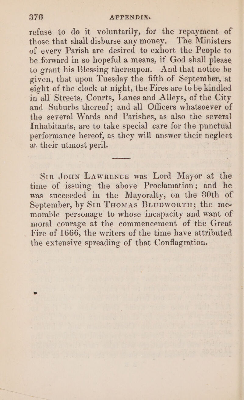 refuse to do it voluntarily, for the repayment of those that shall disburse any money. The Ministers of every Parish are desired to exhort the People to be forward in so hopeful a means, if God shall please to grant his Blessing thereupon. And that notice be given, that upon Tuesday the fifth of September, at eight of the clock at night, the Fires are to be kindled in all Streets, Courts, Lanes and Alleys, of the City and Suburbs thereof; and all Officers whatsoever of the several Wards and Parishes, as also the several Inhabitants, are to take special care for the punctual performance hereof, as they will answer their neglect at their utmost peril. ! Sir JoHn Lawrence was Lord Mayor at the time of issuing the above Proclamation; and he. was succeeded in the Mayoralty, on the 30th of September, by Sir Toomas BiupwortH; the me- morable personage to whose incapacity and want of moral courage at the commencement of the Great Fire of 1666, the writers of the time have attributed the extensive spreading of that Conflagration.