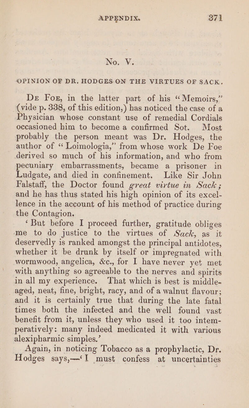 No. V. OPINION OF DR, HODGES ON THE VIRTUES OF SACK. De Fog, in the latter part of his “ Memoirs,” {vide p. 338, of this edition,) has noticed the case of a Physician whose constant use of remedial Cordials occasioned him to become a confirmed Sot. Most probably the person meant was Dr. Hodges, the author of ‘ Loimologia,”’ from whose work De Foe derived so much of his information, and who from pecuniary embarrassments, became a prisoner in Ludgate, and died in confinement. Like Sir John Falstaff, the Doctor found great virtue in Sack; and he has thus stated his high opinion of its excel- lence in the account of his method of practice during the Contagion. ‘But before I proceed further, gratitude obliges me to do justice to the virtues of Sack, as it deservedly is ranked amongst the principal antidotes, whether it be drunk by itself or impregnated with wormwood, angelica, &amp;c., for I have never yet met with anything so agreeable to the nerves and spirits in all my experience. That which is best is middle- _aged, neat, fine, bright, racy, and of a walnut flavour; and it is certainly true that during the late fatal times both the infected and the well found vast benefit from it, unless they who used it too intem- peratively: many indeed medicated it with various alexipharmic simples,’ Again, in noticing Tobacco as a prophylactic, Dr. Hodges says,—‘I must confess at uncertainties