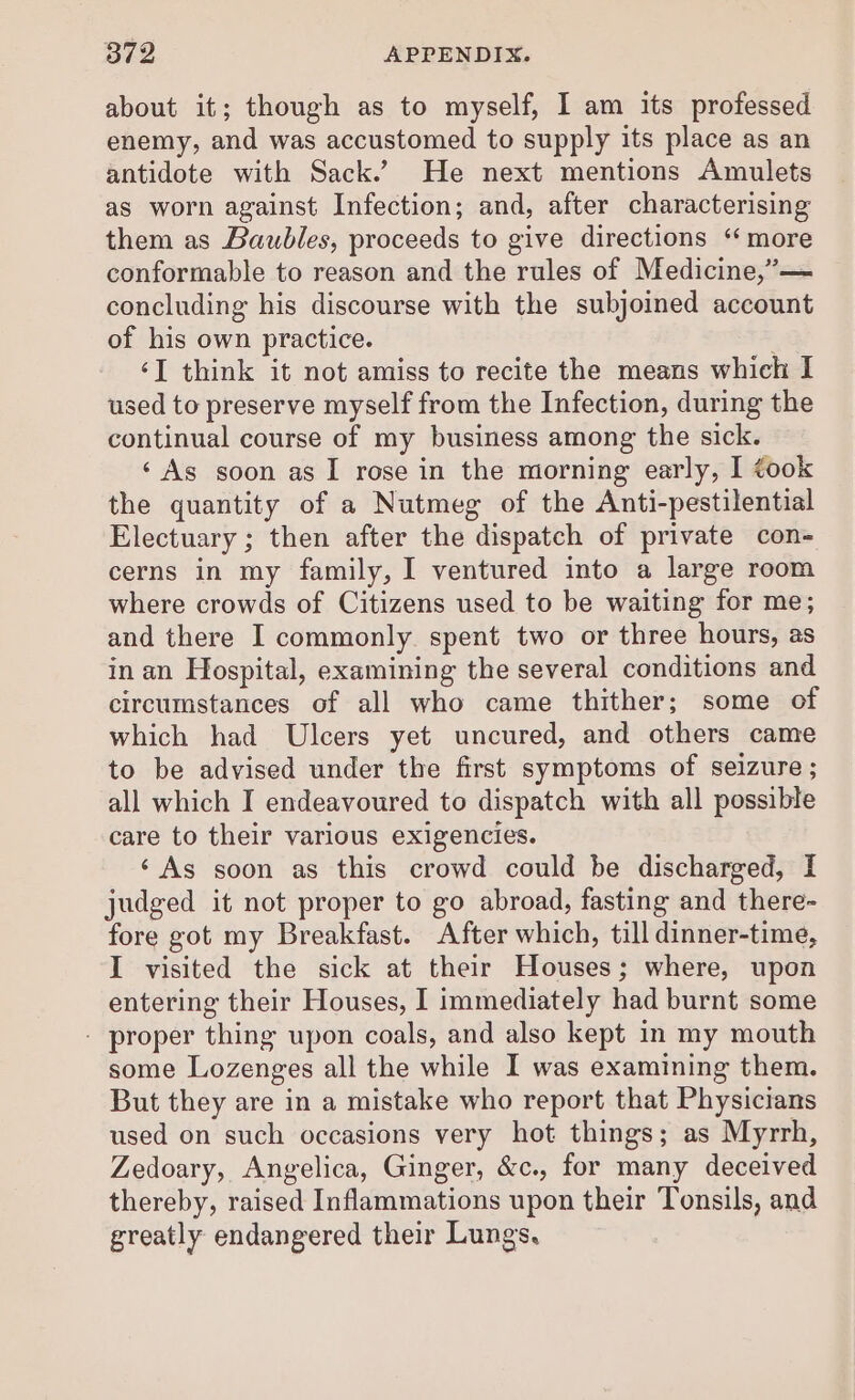 about it; though as to myself, I am its professed enemy, and was accustomed to supply its place as an antidote with Sack.’ He next mentions Amulets as worn against Infection; and, after characterising them as Baubles, proceeds to give directions ‘ more conformable to reason and the rules of Medicine,”— concluding his discourse with the subjoined account of his own practice. ‘I think it not amiss to recite the means which I used to preserve myself from the Infection, during the continual course of my business among the sick. ‘As soon as I rose in the morning early, I took the quantity of a Nutmeg of the Anti-pestilential Electuary ; then after the dispatch of private con- cerns in my family, I ventured into a large room where crowds of Citizens used to be waiting for me; and there I commonly spent two or three hours, as in an Hospital, examining the several conditions and circumstances of all who came thither; some of which had Ulcers yet uncured, and others came to be advised under the first symptoms of seizure ; all which I endeavoured to dispatch with all possible care to their various exigencies. ‘As soon as this crowd could be discharged, I judged it not proper to go abroad, fasting and there- fore got my Breakfast. After which, till dinner-time, I visited the sick at their Houses; where, upon entering their Houses, I immediately had burnt some - proper thing upon coals, and also kept in my mouth some Lozenges all the while I was examining them. But they are in a mistake who report that Physicians used on such occasions very hot things; as Myrrh, Zedoary, Angelica, Ginger, &amp;c., for many deceived thereby, raised Inflammations upon their Tonsils, and greatly endangered their Lungs,