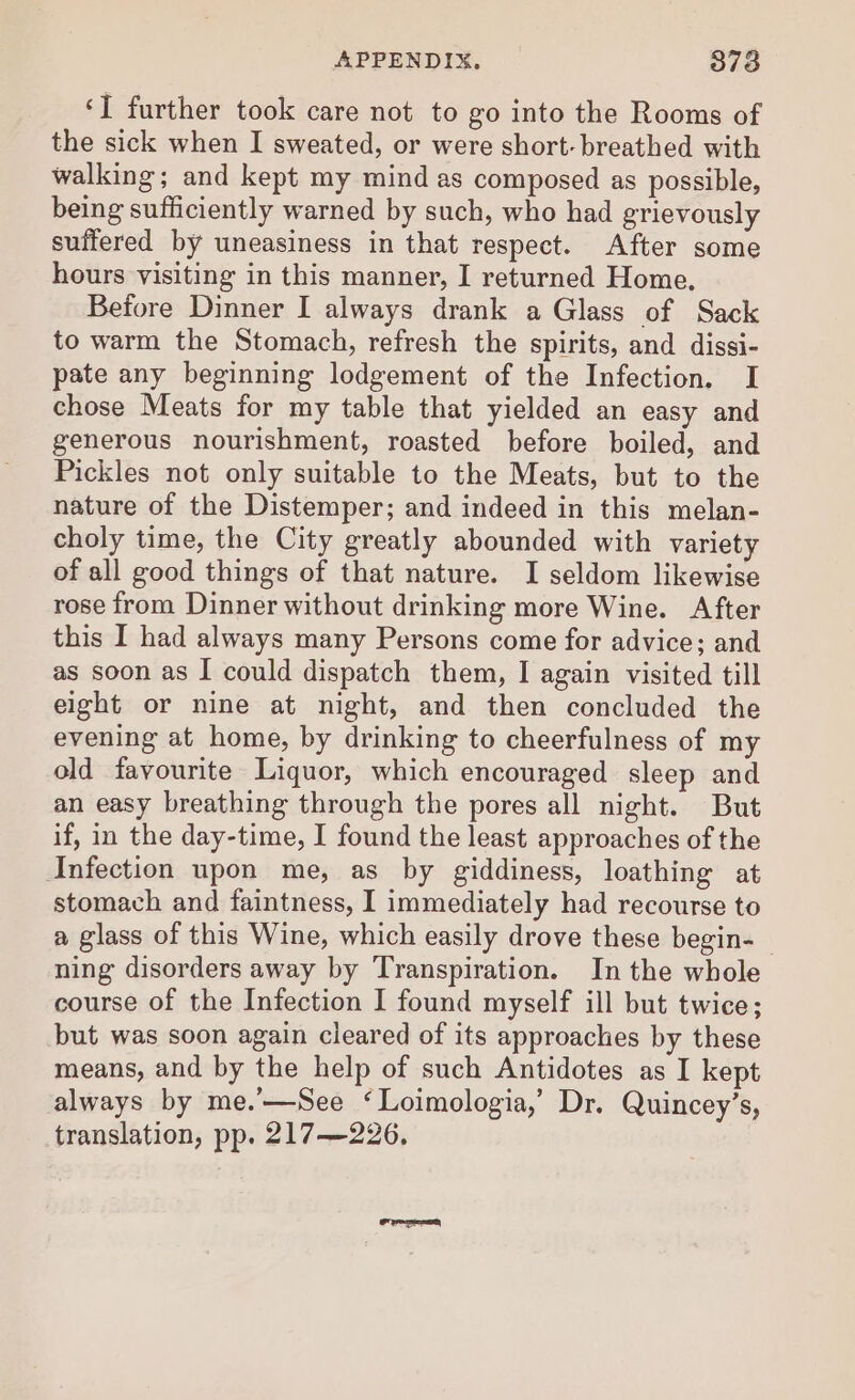 ‘I further took care not to go into the Rooms of the sick when I sweated, or were short- breathed with walking; and kept my mind as composed as possible, being sufficiently warned by such, who had grievously suffered by uneasiness in that respect. After some hours visiting in this manner, I returned Home. Before Dinner I always drank a Glass of Sack to warm the Stomach, refresh the spirits, and dissi- pate any beginning lodgement of the Infection. I chose Meats for my table that yielded an easy and generous nourishment, roasted before boiled, and Pickles not only suitable to the Meats, but to the nature of the Distemper; and indeed in this melan- choly time, the City greatly abounded with variety of all good things of that nature. I seldom likewise rose from Dinner without drinking more Wine. After this I had always many Persons come for advice; and as soon as I could dispatch them, I again visited till eight or nine at night, and then concluded the evening at home, by drinking to cheerfulness of my old favourite Liquor, which encouraged sleep and an easy breathing through the pores all night. But if, in the day-time, I found the least approaches of the Infection upon me, as by giddiness, loathing at stomach and faintness, I immediately had recourse to a glass of this Wine, which easily drove these begin- ning disorders away by Transpiration. In the whole course of the Infection I found myself ill but twice; but was soon again cleared of its approaches by these means, and by the help of such Antidotes as I kept always by me.’—See ‘Loimologia,’ Dr. Quincey’s, translation, pp. 217—226,