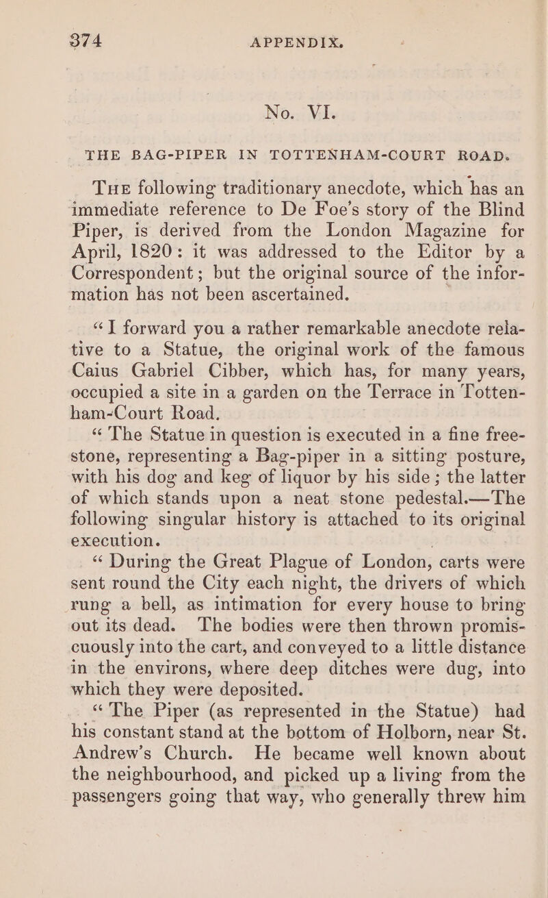 No. VI. THE BAG-PIPER IN TOTTENHAM-COURT ROAD. Tue following traditionary anecdote, which has an immediate reference to De Foe’s story of the Blind Piper, is derived from the London Magazine for April, 1820: it was addressed to the Editor by a Correspondent ; but the original source of the infor- mation has not been ascertained. “J forward you a rather remarkable anecdote rela- tive to a Statue, the original work of the famous Caius Gabriel Cibber, which has, for many years, occupied a site in a garden on the Terrace in Totten- ham-Court Road. “ The Statue in question is executed in a fine free- stone, representing a Bag-piper in a sitting posture, with his dog and keg of liquor by his side ; the latter of which stands upon a neat stone pedestal.—The following singular history is attached to its original execution. 7 “‘ During the Great Plague of London, carts were sent round the City each night, the drivers of which rung a bell, as intimation for every house to bring out its dead. The bodies were then thrown promis- cuously into the cart, and conveyed to a little distance in the environs, where deep ditches were dug, into which they were deposited. “The Piper (as represented in the Statue) had his constant stand at the bottom of Holborn, near St. Andrew’s Church. He became well known about the neighbourhood, and picked up a living from the passengers going that way, who generally threw him
