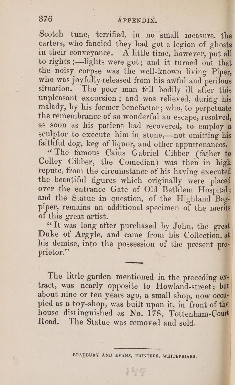 Scotch ‘tune, terrified, in no small measure, the carters, who fancied they had got a legion of ghosts in their conveyance. A little time, however, put all to rights ;—lights were got; and it turned out that the noisy corpse was the well-known living Piper, who was joyfully released from his awful and perilous situation. The poor man fell bodily ill after this unpleasant excursion ; and was relieved, during his malady, by his former benéfactor ; who, to perpetuate the remembrance of so wonderful an escape, resolved, as soon as his patient had recovered, to employ a sculptor to execute him in stone,—not omitting his faithful dog, keg of liquor, and other appurtenances. “The famous Caius Gabriel Cibber (father to Colley Cibber, the Comedian) was then in high repute, from the circumstance of his having executed the beautiful figures which originally were placed over the entrance Gate of Old Bethlem Hospital; and the Statue in question, of the Highland Bag- piper, remains an additional specimen of the merits of this great artist. z “It was long after purchased by John, the great Duke of Argyle, and came from his Collection, at his demise, into the possession of the present pro prietor.” . ; =e The little garden mentioned in the preceding ex- tract, was nearly opposite to Howland-street; but about nine or ten years ago, a small shop, now occur pied as a toy-shop, was built upon it, in front of the house distinguished as No. 178, Tottenham-Court Road. The Statue was removed and sold, 5 bs) | —_—_— BRADBURY AND EVANS, PRINTERS, WHITEFRIARS.