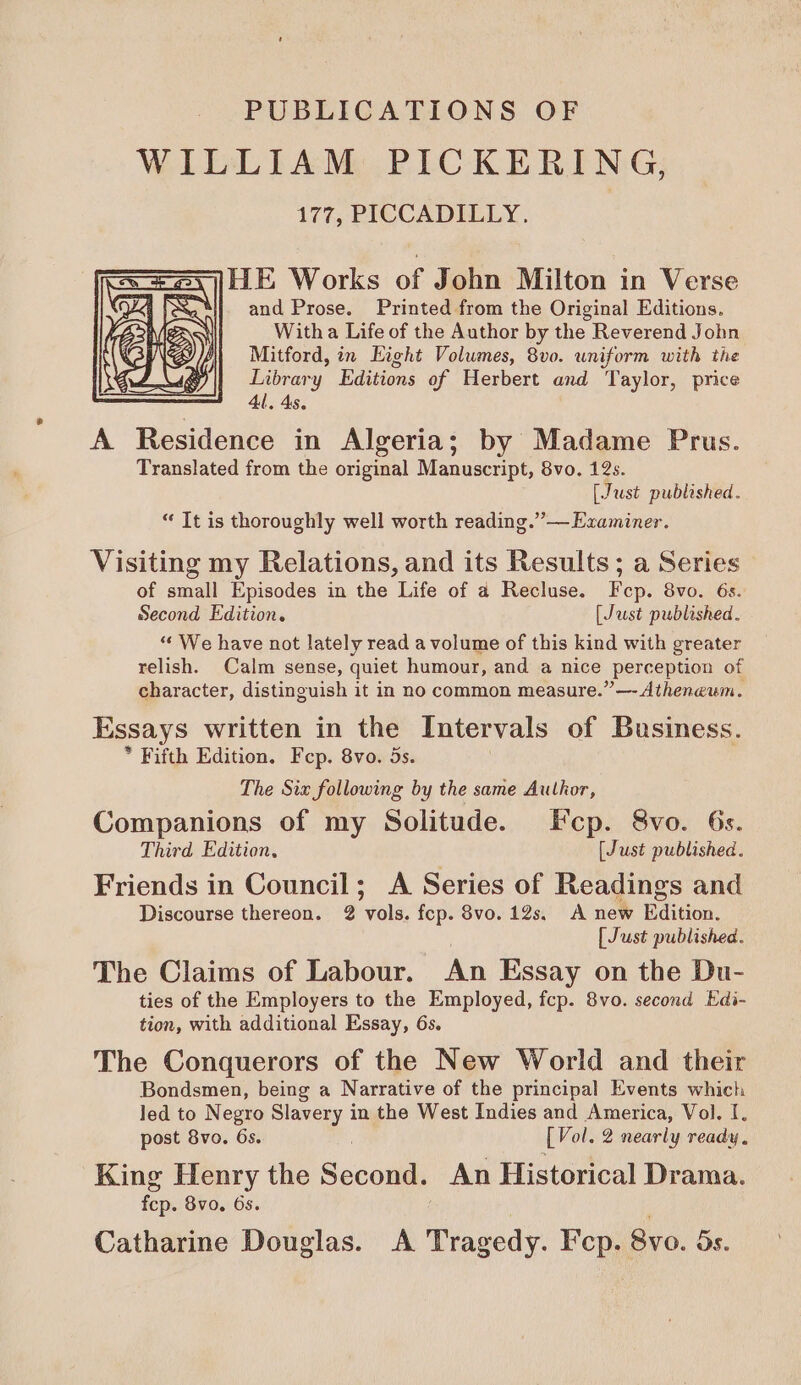 PUBLICATIONS OF WILLIAM PICKERING, 177, PICCADILLY. : le Works of John Milton in Verse and Prose. Printed from the Original Editions, With a Life of the Author by the Reverend John Mitford, in Eight Volumes, 8v0. uniform with the Library Editions of Herbert and Taylor, price 41, 4s. A Residence in Algeria; by Madame Prus. Translated from the original Manuscript, 8vo. 12s. [Just published. “ Tt is thoroughly well worth reading.” — Examiner. Visiting my Relations, and its Results; a Series of small Episodes in the Life of a Recluse. Fep. 8vo. 6s. Second Edition. [Just published. “We have not lately read a volume of this kind with greater relish. Calm sense, quiet humour, and a nice perception of character, distinguish it in no common measure.” —- Atheneum. Essays written in the Intervals of Business. * Fifth Edition. Fep. 8vo. 5s. The Six following by the same Author, Companions of my Solitude. Fcp. 8vo. 6s. Third Edition, [Just published. Friends in Council; A Series of Readings and Discourse thereon. 2 vols. fcp. 8vo. 12s. A new Edition. [ Just published. The Claims of Labour. An Essay on the Du- ties of the Employers to the Employed, fcp. 8vo. second Edi- tion, with additional Essay, 6s. The Conquerors of the New World and their Bondsmen, being a Narrative of the principal Events which led to Negro Slavery in the West Indies and America, Vol. I, post 8vo. 6s. [Vol. 2 nearly ready, King Henry the Soci An Historical Drama. fcp. 8vo. 65. Catharine Douglas. A Tragedy. Fcp. 8vo. 5s.