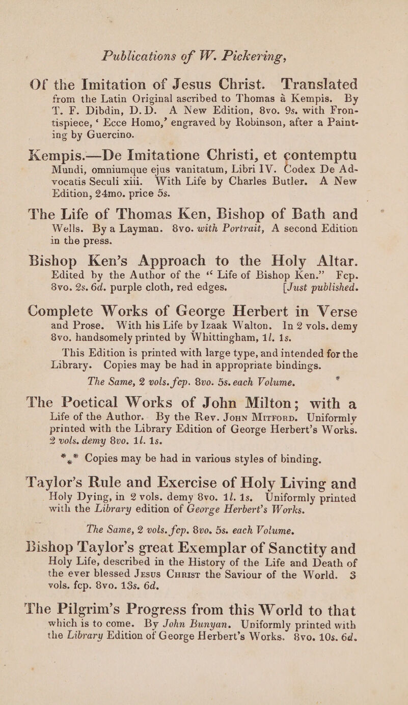 Of the Imitation of Jesus Christ. Translated from the Latin Original ascribed to Thomas a Kempis. By T. F. Dibdin, D.D. A New Edition, 8vo. 9s. with Fron- tispiece, ‘ Ecce Homo,’ engraved by Robinson, after a Paint- ing by Guercino. Kempis.—De Imitatione Christi, et contemptu Mundi, omniumgue ejus vanitatum, Libri 1V. Codex De Ad- vocatis Seculi xiii. With Life by Charles Butler. A New Edition, 24mo. price 5s. The Life of Thomas Ken, Bishop of Bath and Wells. Bya Layman. 8vo. with Portrait, A second Edition in the press. Bishop Ken’s Approach to the Holy Altar. Edited by the Author of the ‘ Life of Bishop Ken.” Fcp. 3vo. 2s. 6d. purple cloth, red edges. [Just published. Complete Works of George Herbert in Verse and Prose. With his Life by Izaak Walton. In 2 vols. demy 8vo. handsomely printed by Whittingham, 11. 1s. This Edition is printed with large type, and intended for the Library. Copies may be had in appropriate bindings. The Same, 2 vols. fep. 8vo. 5s. each Volume. The Poetical Works of John Milton; with a Life of the Author. By the Rev. Joun Mirrorp. Uniformly printed with the Library Edition of George Herbert’s Works. 2 vols. demy 8vo. il. 1s. ca *,, Copies may be had in various styles of binding. Taylor’s Rule and Exercise of Holy Living and Holy Dying, in 2 vols. demy 8vo. 11.1s, Uniformly printed with the Library edition of George Herbert’s Works. The Same, 2 vols. fep. 8vo. 5s. each Volume. Bishop Taylor’s great Exemplar of Sanctity and Holy Life, described in the History of the Life and Death of the ever blessed Jesus Curisr the Saviour of the World. 3 vols. fep. 8vo. 13s. 6d. The Pilgrim’s Progress from this World to that which is tocome. By John Bunyan. Uniformly printed with the Library Edition of George Herbert’s Works. 8vo. 10s. 6d.