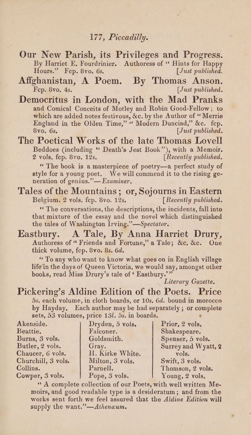 177, Piccadilly. Our New Parish, its Privileges and Progress. By Harriet E. Hourdviniers Anitvoreds of ‘ Hints for Happy Hours.” Fep. 8vo. 6s. [Just published. Affghanistan, A Poem. By Thomas Anson. Fep. 8vo. 4s. [Just published. Democritus in London, with the Mad Pranks and Comical Conceits of Motley and Robin Good-Fellow; to which are added notes festivous, &amp;c. by the Author of “ Merrie England in the Olden Time,” “ Modern Dunciad,” &amp;c. fep. 8vo. 6s. [Just published. The Poetical Works of the late Thomas Lovell Beddoes (including ** Death’s Jest Book’), with a Memoir. 2 vols. fep. 8vo. 12s. [Recently published. “The book is a masterpiece of poetry—a perfect study of style for a young poet. We will commend it to the rising ge- neration of genius.’’— Examiner. Tales of the Mountains; or, Sojourns in Eastern Belgium. 2 vols. fep. 8vo. 42s, [ Recently published. ‘* The conversations, the descriptions, the incidents, fall into that mixture of the essay and the novel which distinguished the tales of Washington Irving.”—Spectator. Eastbury. A Tale, By Anna Harriet Drury, Authoress of “ Friends and Fortune,” a Tale; &amp;c. &amp;c. One thick volume, fcp. 8vo. 8s. 6d. “To any who want to know what goes on in English village lifein the days of Queen Victoria, we would say, amongst other books, read Miss Drury’s tale of ‘ Eastbury.’” Literary Gazette. Pickering’s Aldine Edition of the Poets. Price 5s. each volume, in cloth boards, or 10s. 6d. bound in morocco by Hayday, ach author may be had separately ; or ie a sets, 53 volumes, price 131. 5s. in boards. Akenside. Dryden, 5 vols. Prior, 2 ite Beattie. Falconer. Shakespeare. Burns, 3 vols. Goldsmith. Spenser, 5 vols. Butler, 2 vols. Gray. Surrey and Wyatt, 2 Chaucer, 6 vols. H. Kirke White. vols. Churchill, 3 vols. Milton, 3 vols. Swift, 3 vols. Collins. Parnell. Thomson, 2 vols. Cowper, 3 vols. Pope, 3 vols. Young, 2 vols, «‘ A complete collection of our Poets, with well written Me- moirs, and good readable type is a desideratum; and from the works sent forth we feel assured that the Aldine Edition will supply the want.”’—Atheneum.