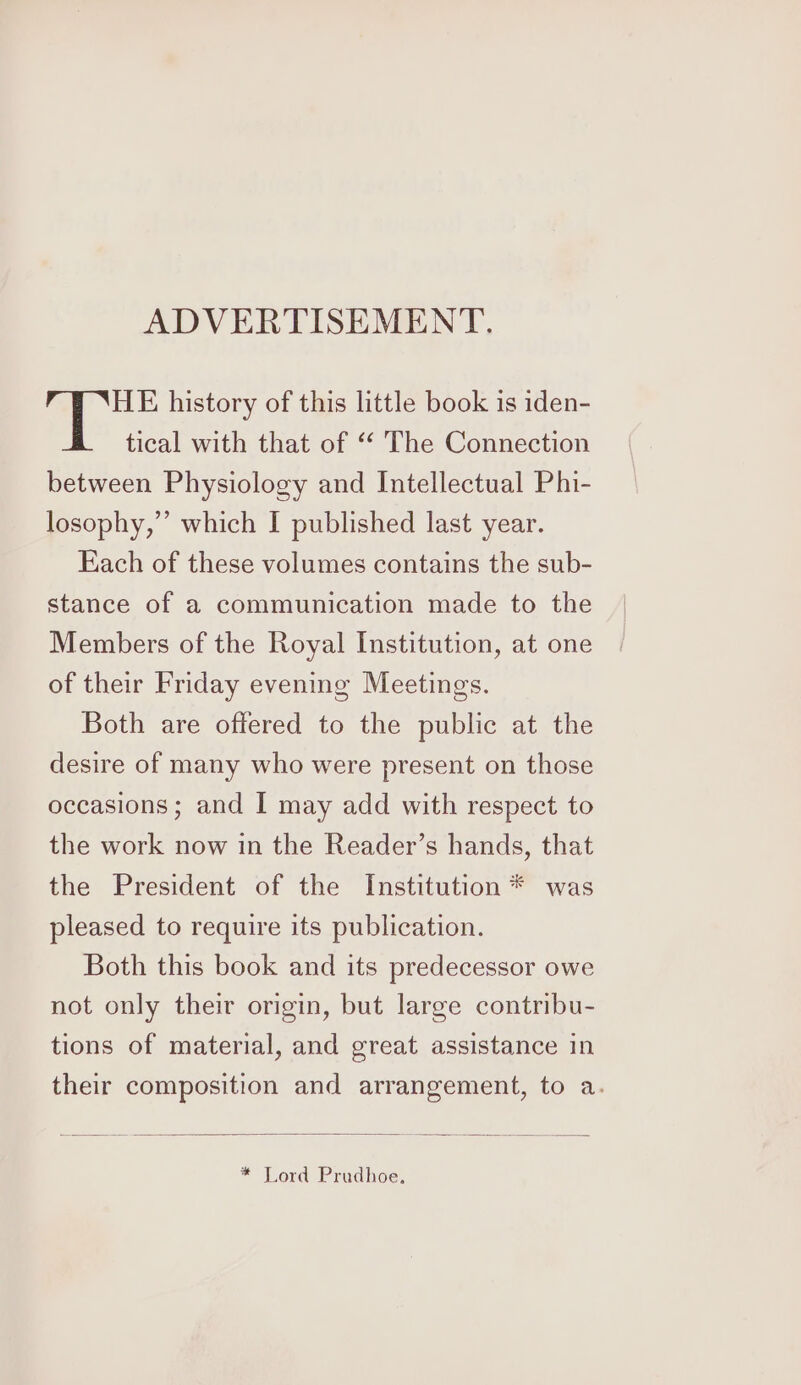 ADVERTISEMENT. HE history of this little book is iden- tical with that of ‘‘ The Connection between Physiology and Intellectual Phi- losophy,”’ which I published last year. Each of these volumes contains the sub- stance of a communication made to the Members of the Royal Institution, at one of their Friday evening Meetings. Both are offered to the public at the desire of many who were present on those occasions; and I may add with respect to the work now in the Reader’s hands, that the President of the Institution * was pleased to require its publication. Both this book and its predecessor owe not only their origin, but large contribu- tions of material, and great assistance in their composition and arrangement, to a. * Lord Prudhoe,