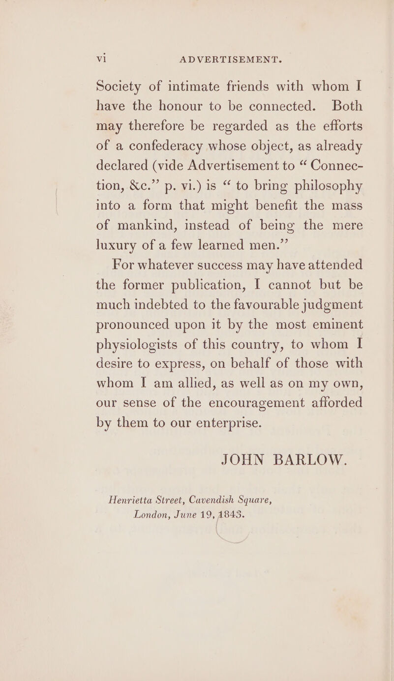 Society of intimate friends with whom I have the honour to be connected. Both may therefore be regarded as the efforts of a confederacy whose object, as already declared (vide Advertisement to “ Connec- tion, &amp;c.” p. vi.) is “ to bring philosophy into a form that might benefit the mass of mankind, instead of being the mere luxury of a few learned men.” For whatever success may have attended the former publication, I cannot but be much indebted to the favourable judgment pronounced upon it by the most eminent physiologists of this country, to whom I desire to express, on behalf of those with whom I am allied, as well as on my own, our sense of the encouragement afforded by them to our enterprise. JOHN BARLOW. Henrietta Street, Cavendish Square, London, June 19, 1845.