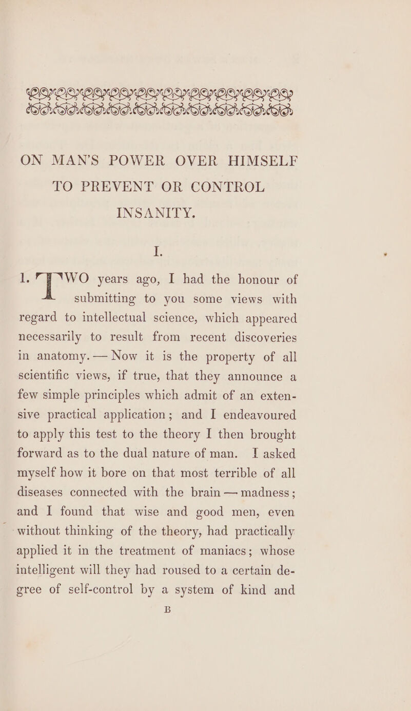 CATALASE. SAGAS ALIAS ACA ON MAN’S POWER OVER HIMSELF TO PREVENT OR CONTROL INSANITY. ¥ 1.” J ‘WO years ago, I had the honour of submitting to you some views with regard to intellectual science, which appeared necessarily to result from recent discoveries in anatomy. — Now it is the property of all scientific views, if true, that they announce a few simple principles which admit of an exten- sive practical application; and I endeavoured to apply this test to the theory I then brought forward as to the dual nature of man. I asked myself how it bore on that most terrible of all diseases connected with the brain — madness; and I found that wise and good men, even without thinking of the theory, had practically applied it in the treatment of maniacs; whose intelligent will they had roused to a certain de- gree of self-control by a system of kind and B