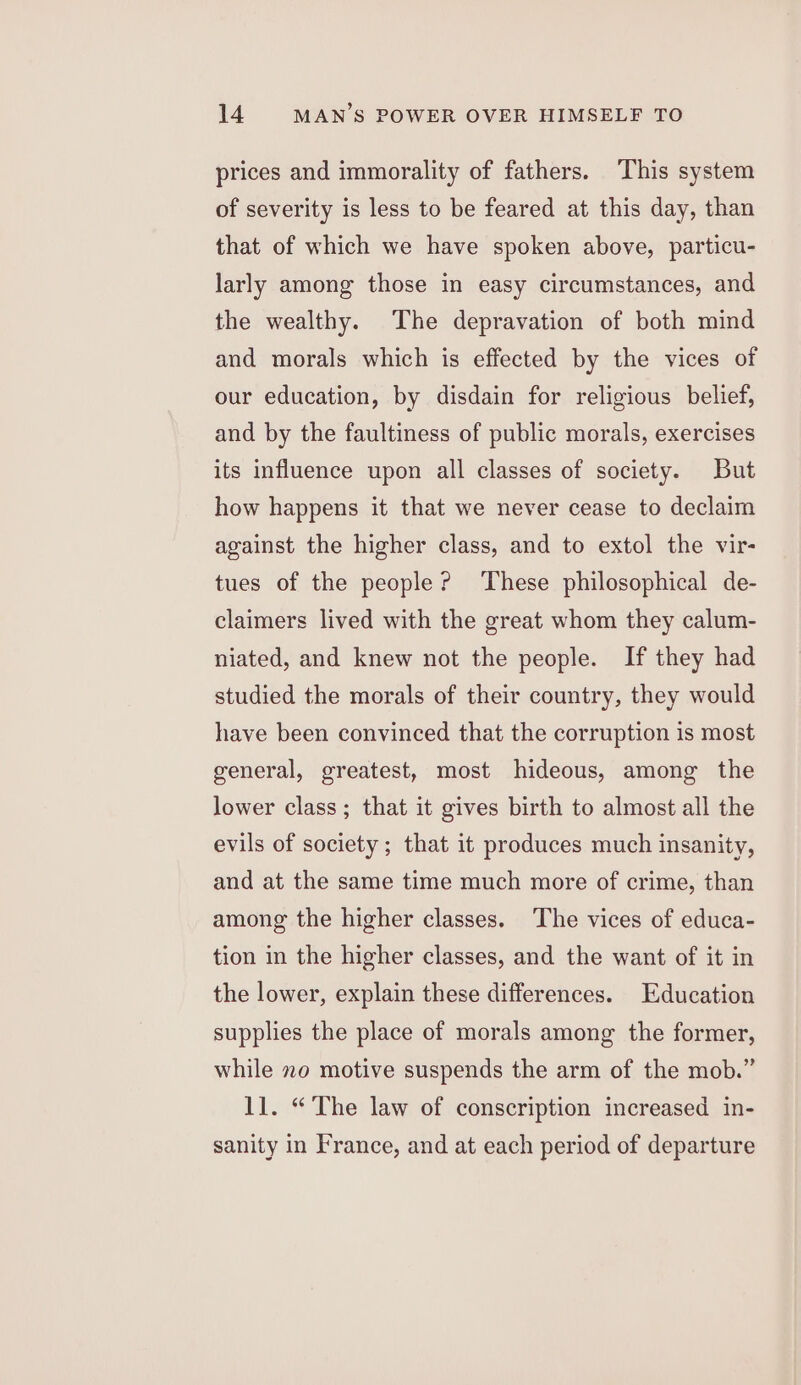 prices and immorality of fathers. This system of severity is less to be feared at this day, than that of which we have spoken above, particu- larly among those in easy circumstances, and the wealthy. The depravation of both mind and morals which is effected by the vices of our education, by disdain for religious belief, and by the faultiness of public morals, exercises its influence upon all classes of society. But how happens it that we never cease to declaim against the higher class, and to extol the vir- tues of the people? These philosophical de- claimers lived with the great whom they calum- niated, and knew not the people. If they had studied the morals of their country, they would have been convinced that the corruption is most general, greatest, most hideous, among the lower class; that it gives birth to almost all the evils of society ; that it produces much insanity, and at the same time much more of crime, than among the higher classes. The vices of educa- tion in the higher classes, and the want of it in the lower, explain these differences. Education supplies the place of morals among the former, while no motive suspends the arm of the mob.” ll. “The law of conscription increased in- sanity in France, and at each period of departure