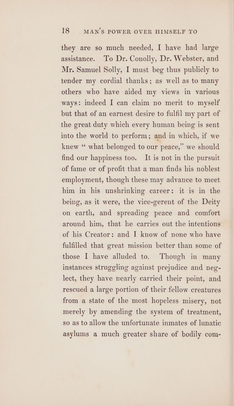 they are so much needed, I have had large assistance. To Dr. Conolly, Dr. Webster, and Mr. Samuel Solly, I must beg thus publicly to tender my cordial thanks; as well as to many others who have aided my views in various ways: indeed I can claim no merit to myself but that of an earnest desire to fulfil my part of the great duty which every human being is sent into the world to perform; and in which, if we knew “ what belonged to our peace,” we should find our happiness too. It is not in the pursuit of fame or of profit that a man finds his noblest employment, though these may advance to meet him in his unshrinking career: it is in the being, as it were, the vice-gerent of the Deity on earth, and spreading peace and comfort around him, that he carries out the intentions of his Creator: and I know of none who have fulfilled that great mission better than some of those I have alluded to. Though in many instances struggling against prejudice and neg- lect, they have nearly carried their point, and rescued a large portion of their fellow creatures from a state of the most hopeless misery, not merely by amending the system of treatment, so as to allow the unfortunate inmates of lunatic asylums a much greater share of bodily com-