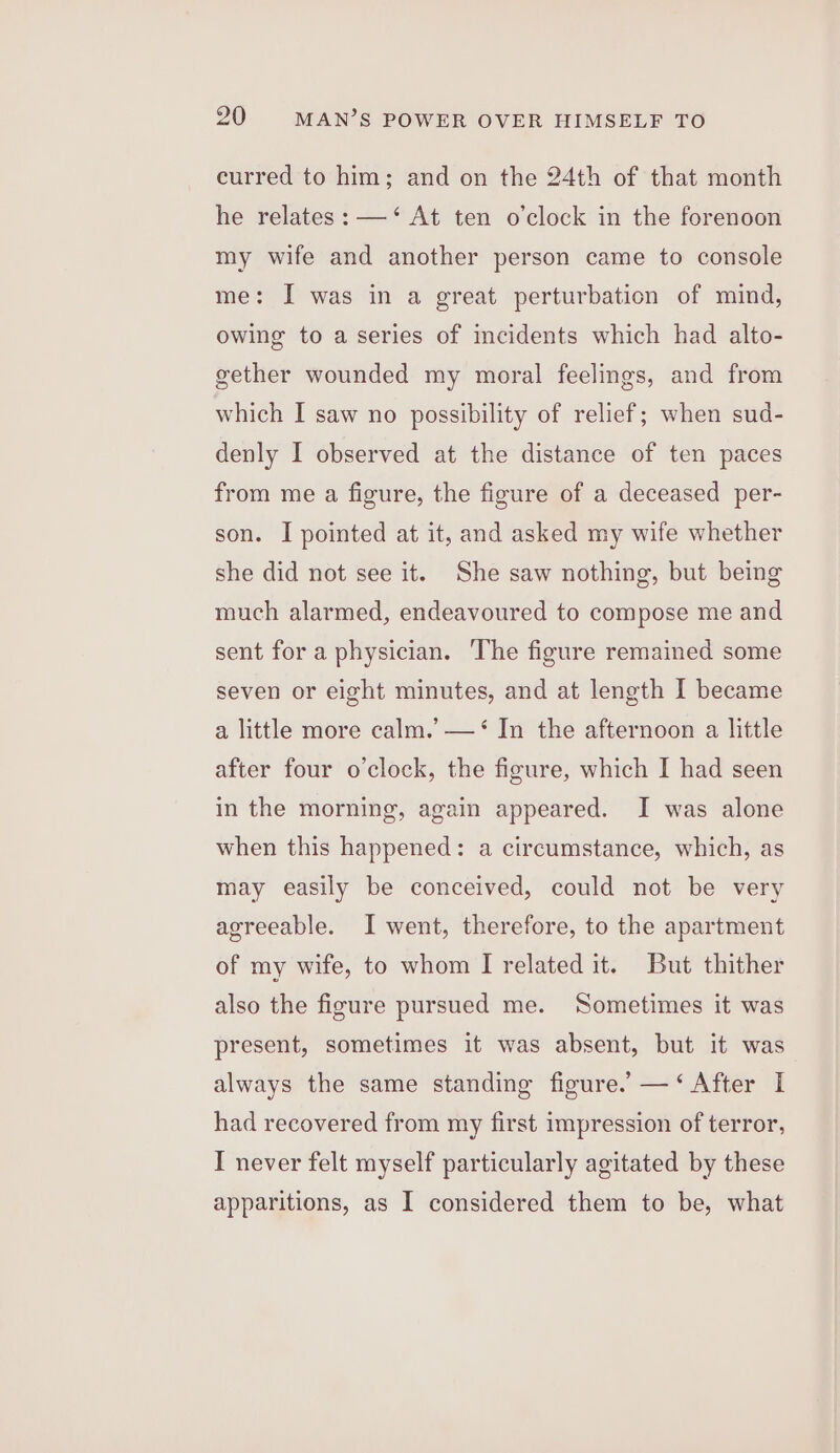 curred to him; and on the 24th of that month he relates: —‘ At ten o'clock in the forenoon my wife and another person came to console me: I was in a great perturbation of mind, owing to a series of incidents which had alto- gether wounded my moral feelings, and from which I saw no possibility of relief; when sud- denly I observed at the distance of ten paces from me a figure, the figure of a deceased per- son. I pointed at it, and asked my wife whether she did not see it. She saw nothing, but being much alarmed, endeavoured to compose me and sent for a physician. ‘The figure remained some seven or eight minutes, and at length I became a little more calm.’ —‘ In the afternoon a little after four o'clock, the figure, which I had seen in the morning, again appeared. I was alone when this happened: a circumstance, which, as may easily be conceived, could not be very agreeable. I went, therefore, to the apartment of my wife, to whom I related it. But thither also the figure pursued me. Sometimes it was present, sometimes it was absent, but it was always the same standing figure.’ —‘ After I had recovered from my first impression of terror, I never felt myself particularly agitated by these apparitions, as I considered them to be, what