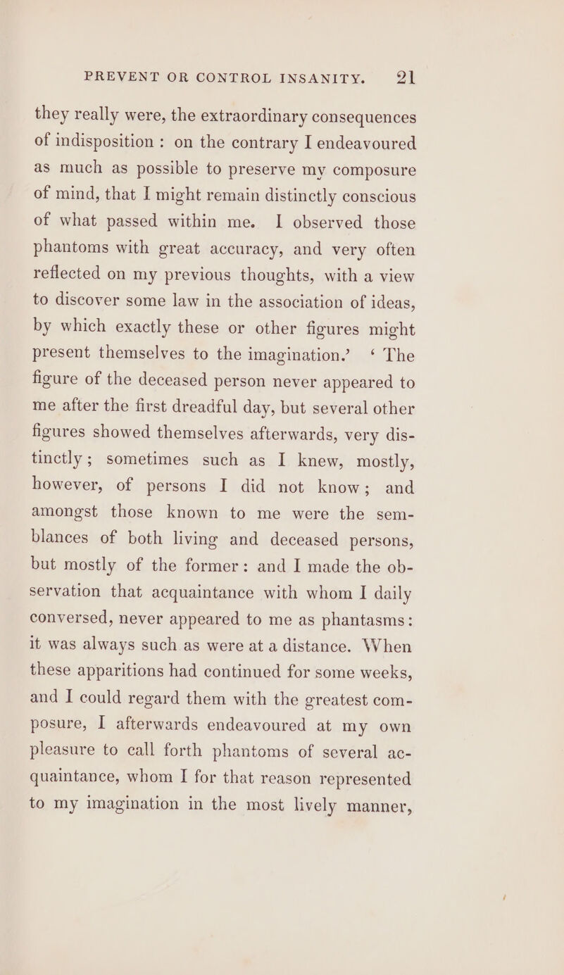 they really were, the extraordinary consequences of indisposition : on the contrary I endeavoured as much as possible to preserve my composure of mind, that I might remain distinctly conscious of what passed within me. I observed those phantoms with great accuracy, and very often reflected on my previous thoughts, with a view to discover some law in the association of ideas, by which exactly these or other figures might present themselves to the imagination” ‘ The figure of the deceased person never appeared to me after the first dreadful day, but several other figures showed themselves afterwards, very dis- tinctly ; sometimes such as I knew, mostly, however, of persons I did not know; and amongst those known to me were the sem- blances of both living and deceased persons, but mostly of the former: and I made the ob- servation that acquaintance with whom I daily conversed, never appeared to me as phantasms: it was always such as were at a distance. When these apparitions had continued for some weeks, and I could regard them with the greatest com- posure, I afterwards endeavoured at my own pleasure to call forth phantoms of several ac- quaintance, whom I for that reason represented to my imagination in the most lively manner,