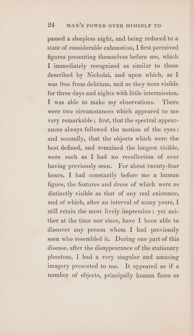 passed a sleepless night, and being reduced to a state of considerable exhaustion, I first perceived figures presenting themselves before me, which I immediately recognized as similar to those described by Nicholai, and upon which, as I was free from delirium, and as they were visible for three days and nights with little intermission, I was able to make my observations. There were two circumstances which appeared to me very remarkable; first, that the spectral appear- ances always followed the motion of the eyes: and secondly, that the objects which were the best defined, and remained the longest visible, were such as I had no recollection of ever having previously seen. For about twenty-four hours, I had constantly before me a human figure, the features and dress of which were as distinctly visible as that of any real existence, and of which, after an interval of many years, I still retain the most lively impression: yet nei- ther at the time nor since, have I been able to discover any person whom I had previously seen who resembled it. During one part of this disease, after the disappearance of the stationary phantom, I had a very singular and amusing imagery presented to me. It appeared as if a number of objects, principally human faces or