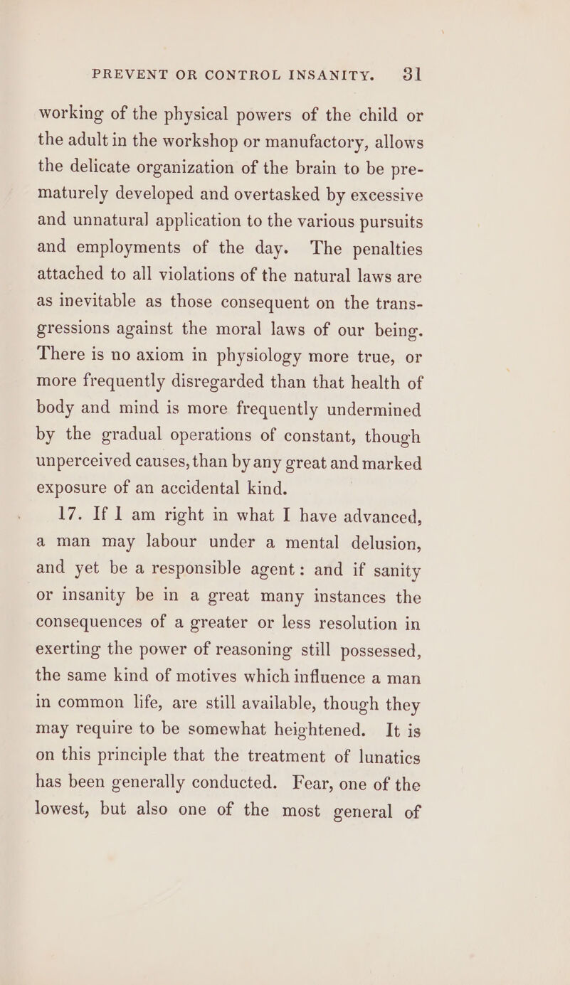 working of the physical powers of the child or the adult in the workshop or manufactory, allows the delicate organization of the brain to be pre- maturely developed and overtasked by excessive and unnatural application to the various pursuits and employments of the day. The penalties attached to all violations of the natural laws are as inevitable as those consequent on the trans- gressions against the moral laws of our being. There is no axiom in physiology more true, or more frequently disregarded than that health of body and mind is more frequently undermined by the gradual operations of constant, though unperceived causes, than by any great and marked exposure of an accidental kind. 17. If I am right in what I have advanced, a man may labour under a mental delusion, and yet be a responsible agent: and if sanity or insanity be in a great many instances the consequences of a greater or less resolution in exerting the power of reasoning still possessed, the same kind of motives which influence a man in common life, are still available, though they may require to be somewhat heightened. It is on this principle that the treatment of lunatics has been generally conducted. Fear, one of the lowest, but also one of the most general of