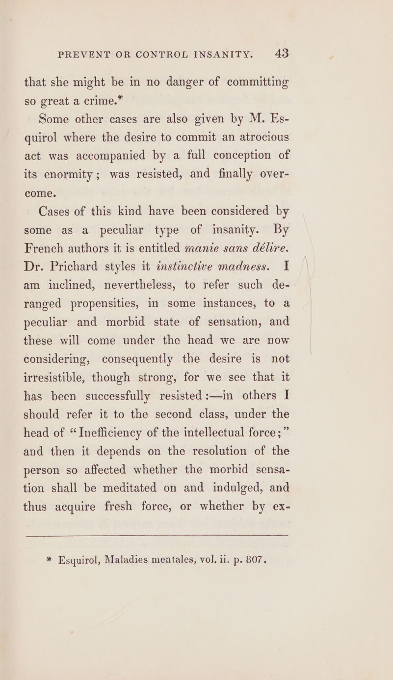 that she might be in no danger of committing so great a crime.* Some other cases are also given by M. Es- quirol where the desire to commit an atrocious act was accompanied by a full conception of its enormity; was resisted, and finally over- come. Cases of this kind have been considered by some as a peculiar type of insanity. By French authors it is entitled manie sans délire. Dr. Prichard styles it imstinctive madness. I am inclined, nevertheless, to refer such de- ranged propensities, in some instances, to a peculiar and morbid state of sensation, and these will come under the head we are now considering, consequently the desire is not irresistible, though strong, for we see that it has been successfully resisted:—in others I should refer it to the second class, under the head of “Inefficiency of the intellectual force ;” and then it depends on the resolution of the person so affected whether the morbid sensa- tion shall be meditated on and indulged, and thus acquire fresh force, or whether by ex- * Esquirol, Maladies mentales, vol, il. p. 807.