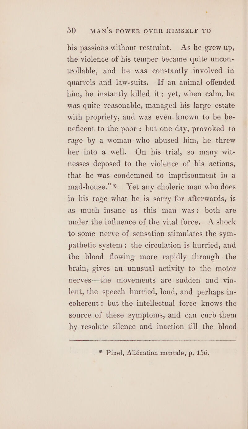 his passions without restraint. As he grew up, the violence of his temper became quite uncon- trollable, and he was constantly involved in quarrels and law-suits. If an animal offended him, he instantly killed it; yet, when calm, he was quite reasonable, managed his large estate with propriety, and was even. known to be be- neficent to the poor: but one day, provoked to rage by a woman who abused him, he threw her into a well. On his trial, so many wit- nesses deposed to the violence of his actions, that he was condemned to imprisonment in a mad-house.’”* Yet any choleric man who does in his rage what he is sorry for afterwards, is as much insane as this man was: both are under the influence of the vital force. A shock to some nerve of sensation stimulates the sym- pathetic system: the circulation is hurried, and the blood flowing more rapidly through the brain, gives an unusual activity to the motor nerves—the movements are sudden and vio- lent, the speech hurried, loud, and perhaps in- coherent: but the intellectual force knows the source of these symptoms, and can curb them by resolute silence and inaction till the blood