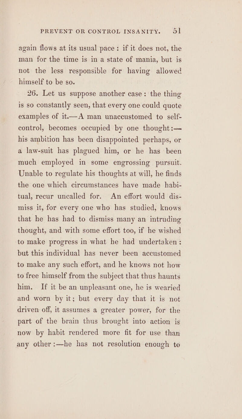 again fiows at its usual pace: if it does not, the man for the time is in a state of mania, but is not the less responsible for having allowed himself to be so. 26. Let us suppose another case: the thing is so constantly seen, that every one could quote examples of it.—A man unaccustomed to self- control, becomes occupied by one thought :— his ambition has been disappointed perhaps, or a law-suit has plagued him, or he has been much employed in some engrossing pursuit. Unable to regulate his thoughts at will, he finds the one which circumstances have made habi- tual, recur uncalled for. An effort would dis- miss it, for every one who has studied, knows that he has had to dismiss many an intruding thought, and with some effort too, if he wished to make progress in what he had undertaken : but this individual has never been accustomed to make any such effort, and he knows not how to free himself from the subject that thus haunts him. If it be an unpleasant one, he is wearied and worn by it; but every day that it is not driven off, it assumes a greater power, for the part of the brain thus brought into action is now by habit rendered more fit for use than any other:—he has not resolution enough to