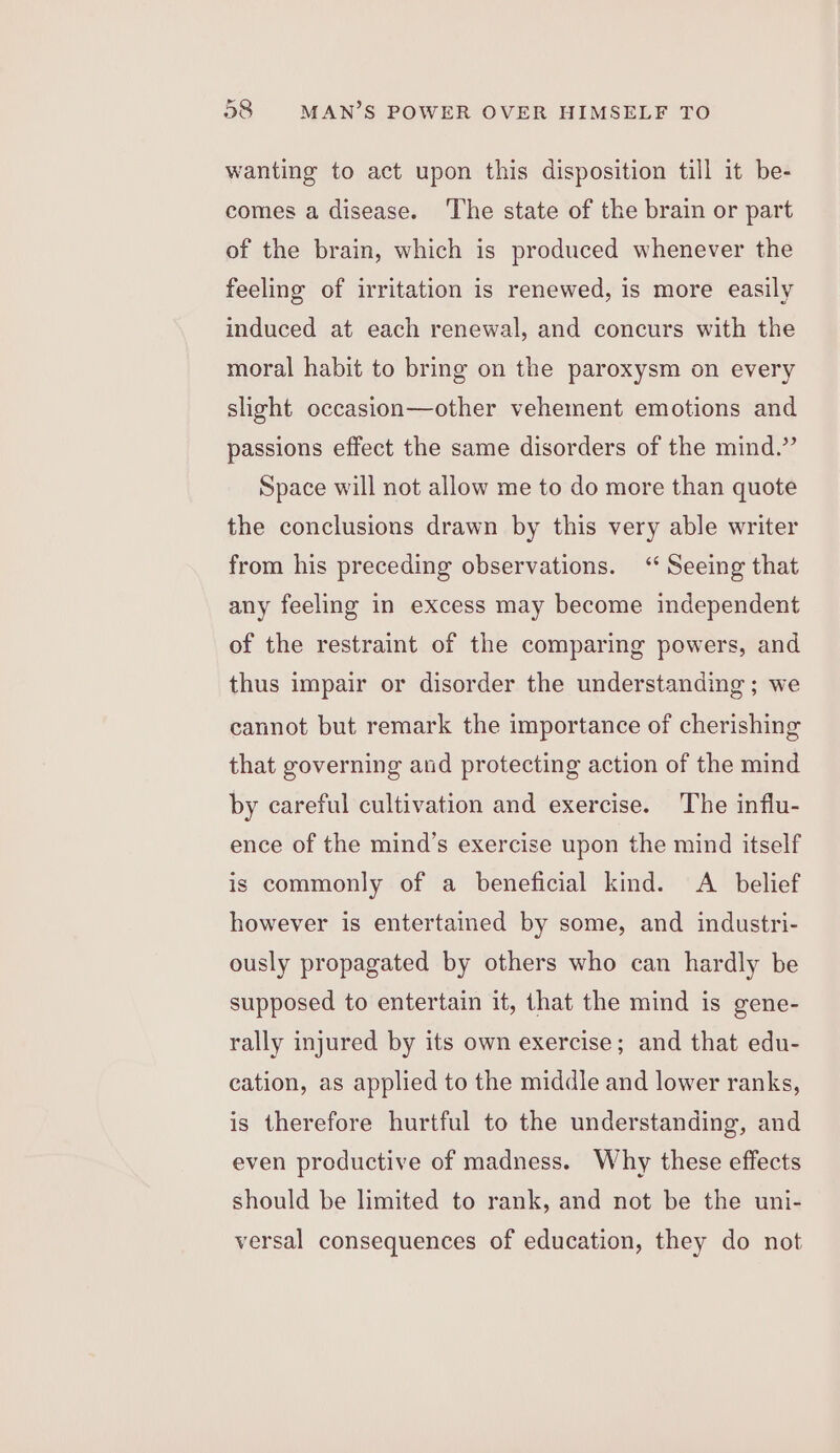 wanting to act upon this disposition till it be- comes a disease. ‘The state of the brain or part of the brain, which is produced whenever the feeling of irritation is renewed, is more easily induced at each renewal, and concurs with the moral habit to bring on the paroxysm on every slight occasion—other vehement emotions and passions effect the same disorders of the mind.” Space will not allow me to do more than quote the conclusions drawn by this very able writer from his preceding observations. ‘‘ Seeing that any feeling in excess may become independent of the restraint of the comparing powers, and thus impair or disorder the understanding ; we cannot but remark the importance of cherishing that governing aud protecting action of the mind by careful cultivation and exercise. The influ- ence of the mind’s exercise upon the mind itself is commonly of a beneficial kind. A_ belief however is entertained by some, and industri- ously propagated by others who can hardly be supposed to entertain it, that the mind is gene- rally injured by its own exercise; and that edu- cation, as applied to the middle and lower ranks, is therefore hurtful to the understanding, and even productive of madness. Why these effects should be limited to rank, and not be the uni- versal consequences of education, they do not