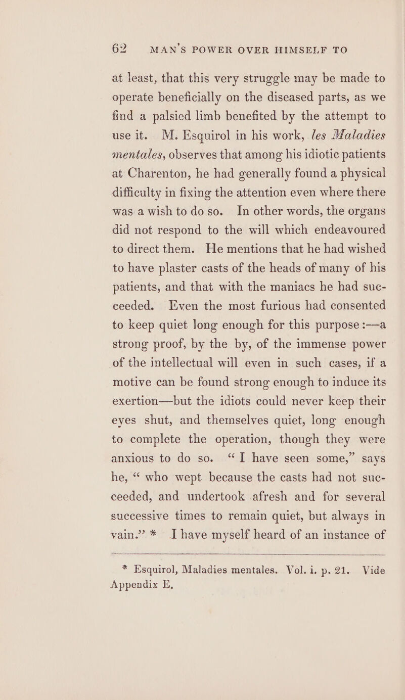 at least, that this very struggle may be made to operate beneficially on the diseased parts, as we find a palsied limb benefited by the attempt to use it. M. Esquirol in his work, les Maladies mentales, observes that among his idiotic patients at Charenton, he had generally found a physical difficulty in fixing the attention even where there was a wish to doso. In other words, the organs did not respond to the will which endeavoured to direct them. He mentions that he had wished to have plaster casts of the heads of many of his patients, and that with the maniacs he had suc- ceeded. Even the most furious had consented to keep quiet long enough for this purpose :-——a strong proof, by the by, of the immense power of the intellectual will even in such cases, if a motive can be found strong enough to induce its exertion—but the idiots could never keep their eyes shut, and themselves quiet, long enough to complete the operation, though they were anxious to do so. ‘I have seen some,” says he, “ who wept because the casts had not suc- ceeded, and undertook afresh and for several successive times to remain quiet, but always in vain.” * [have myself heard of an instance of * Esquirol, Maladies mentales. Vol.i. p.21. Vide Appendix E,