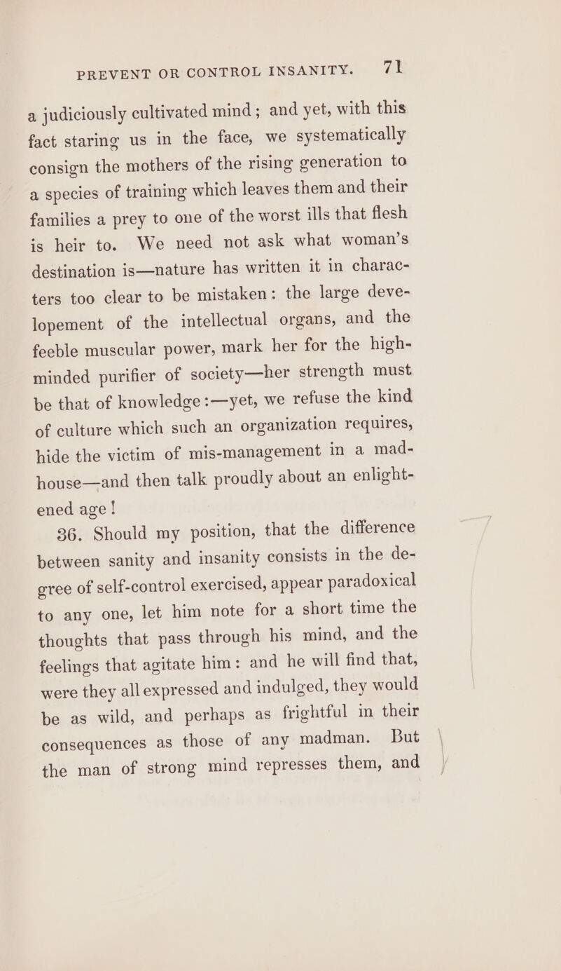 a judiciously cultivated mind ; and yet, with this fact staring us in the face, we systematically consign the mothers of the rising generation to a species of training which leaves them and their families a prey to one of the worst ills that flesh is heir to. We need not ask what woman’s destination is—nature has written it in charac- ters too clear to be mistaken: the large deve- lopement of the intellectual organs, and the feeble muscular power, mark her for the high- minded purifier of society—her strength must be that of knowledge :—yet, we refuse the kind of culture which such an organization requires, hide the victim of mis-management in a mad- house—and then talk proudly about an enlight- ened age ! 36. Should my position, that the difference between sanity and insanity consists in the de- gree of self-control exercised, appear paradoxical to any one, let him note for a short time the thoughts that pass through his mind, and the feelings that agitate him : and he will find that, were they allexpressed and indulged, they would be as wild, and perhaps as frightful im their consequences as those of any madman. But the man of strong mind represses them, and