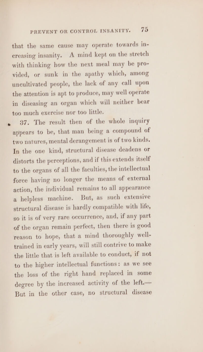 that the same cause may operate towards in- creasing insanity. A mind kept on the stretch with thinking how the next meal may be pro- vided, or sunk in the apathy which, among uncultivated people, the lack of any call upon the attention is apt to produce, may well operate in diseasing an organ which will neither bear too much exercise nor too little. 37. The result then of the whole inquiry appears to be, that man being a compound of two natures, mental derangement is of two kinds. In the one kind, structural disease deadens or distorts the perceptions, and if this extends itself to the organs of all the faculties, the intellectual force having no longer the means of external action, the individual remains to all appearance a helpless machine. But, as such extensive structural disease is hardly compatible with life, so it is of very rare occurrence, and, if any part of the organ remain perfect, then there is good reason to hope, that a mind thoroughly well- trained in early years, will still contrive to make the little that is left available to conduct, if not to the higher intellectual functions: as we see the loss of the right hand replaced in some degree by the increased activity of the left.— But in the other case, no structural disease