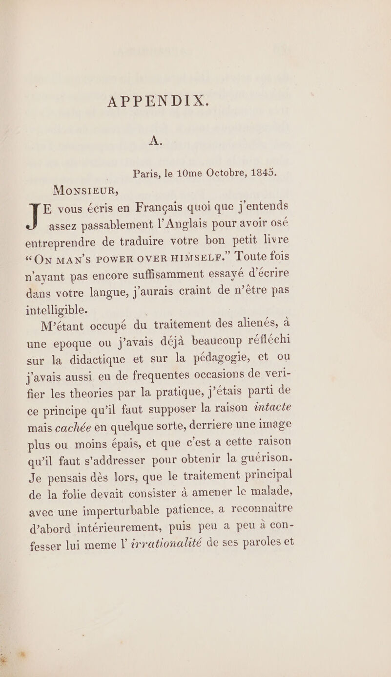 A. Paris, le 10me Octobre, 1845. MonSIEUR, E vous écris en Francais quoi que j’entends assez passablement |’ Anglais pour avoir ose entreprendre de traduire votre bon petit livre “ON MAN’S POWER OVER HIMSELF.” Toute fois n’ayant pas encore suffisamment essayé d’écrire dans votre langue, j’aurais craint de n’étre pas intelligible. , | Métant occupé du traitement des alienés, a une epoque ou j’avais déja beaucoup réflechi sur la didactique et sur la pedagogie, et ou javais aussi eu de frequentes occasions de veri- fier les theories par la pratique, j’étais parti de ce principe qu’il faut supposer la raison wmtacte mais cachée en quelque sorte, derriere une image plus ou moins épais, et que cest a cette raison qwil faut s’addresser pour obtenir la guerison. Je pensais dés lors, que le traitement principal de la folie devait consister 4 amener le malade, avec une imperturbable patience, a reconnaitre d@abord intérieurement, puis peu a peu a con- fosser lui meme |’ irrationalité de ses paroles et