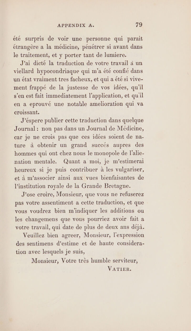 eté surpris de voir une personne qui parait étrangére a la médicine, penétrer si avant dans le traitement, et y porter tant de lumiere. J’ai dicté la traduction de votre travail a un viellard hypocondriaque qui m’a été confie dans un état vraiment tres facheux, et qui a été si vive- ment frappé de la justesse de vos idees, qu'il s’en est fait immediatement l’application, et quil en a eprouvé une notable amelioration qui va croissant. J’éspere publier cette traduction dans quelque Journal: non pas dans un Journal de Medicine, car je ne crois pas que ces idées soient de na- ture a obtenir un grand succés aupres des hommes qui ont chez nous le monopole de l’alie- nation mentale. Quant a moi, je m’estimeral heureux si je puis contribuer a les vulgariser, et d m’associer ainsi aux vues bienfaisantes de Vinstitution royale de la Grande Bretagne. J’ose croire, Monsieur, que vous ne refuserez pas votre assentiment a cette traduction, et que vous voudrez bien m’indiquer les additions ou les changemens que vous pourriez avoir fait a votre travail, qui date de plus de deux ans déja. Veuillez bien agreer, Monsieur, l’expression des sentimens d’estime et de haute considera- tion avec lesquels je suis, Monsieur, Votre trés humble serviteur, VATIER.