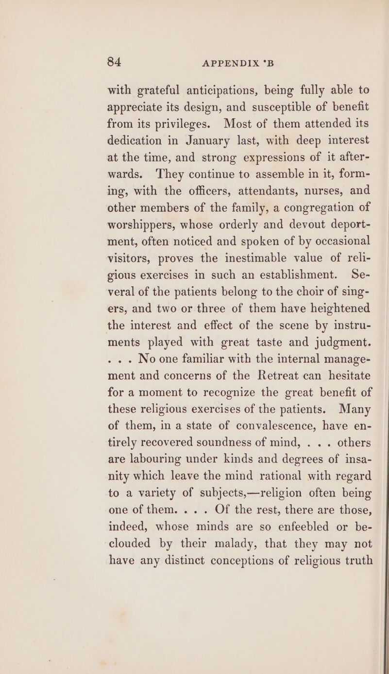 with grateful anticipations, being fully able to appreciate its design, and susceptible of benefit from its privileges. Most of them attended its dedication in January last, with deep interest at the time, and strong expressions of it after- wards. They continue to assemble in it, form- ing, with the officers, attendants, nurses, and other members of the family, a congregation of worshippers, whose orderly and devout deport- ment, often noticed and spoken of by occasional visitors, proves the inestimable value of reli- gious exercises in such an establishment. Se- veral of the patients belong to the choir of sing- ers, and two or three of them have heightened the interest and effect of the scene by instru- ments played with great taste and judgment. . » - Noone familiar with the internal manage- ment and concerns of the Retreat can hesitate for a moment to recognize the great benefit of these religious exercises of the patients. Many of them, in a state of convalescence, have en- tirely recovered soundness of mind, . . . others are labouring under kinds and degrees of insa- nity which leave the mind rational with regard to a variety of subjects,—religion often being one of them. ... Of the rest, there are those, indeed, whose minds are so enfeebled or be- clouded by their malady, that they may not have any distinct conceptions of religious truth