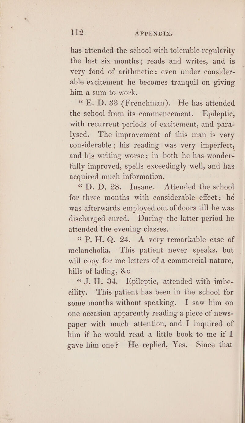 has attended the school with tolerable regularity the last six months; reads and writes, and is very fond of arithmetic: even under consider- able excitement he becomes tranquil on giving ~ him a sum to work. “K. D. 33 (Frenchman). He has attended the school from its commencement. Epileptic, with recurrent periods of excitement, and para- lysed. The improvement of this man is very considerable ; his reading was very imperfect, and his writing worse; in both he has wonder- fully improved, spells exceedingly well, and has acquired much information. “DPD. D. 28. Insane. Attended the school for three months with considerable effect; he was afterwards employed out of doors till he was discharged cured. During the latter period he attended the evening classes. “« P. H.Q. 24. A very remarkable case of melancholia. ‘This patient never speaks, but will copy for me letters of a commercial nature, bills of lading, &amp;c. « J. H. 34. Epileptic, attended with imbe- cility. This patient has been in the school for some months without speaking. I saw him on one occasion apparently reading a piece of news- paper with much attention, and I inquired of him if he would read a little book to me if I gave him one? He replied, Yes. Since that